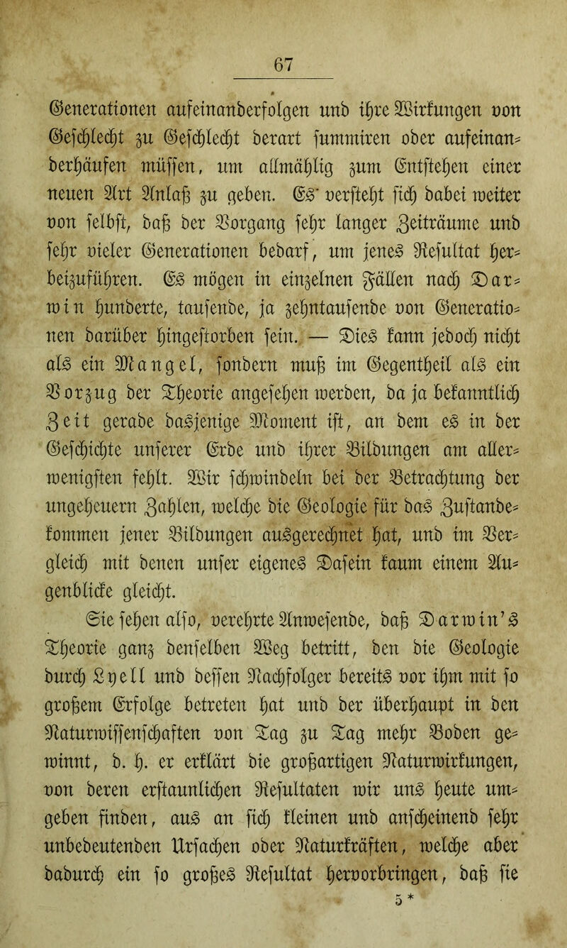 ©enerationen aufeinanberfolgen unb tl^re Sßirfurtgen t)on ©efc^le(^t gu ©efd^led^t berart fummtren ober aufeinan^ berl^äufen muffen, um atoäl^lig pm ©ntftel^eu einer neuen 2lrt 5lnla^ ^u geben, oerftel^t fi(^ babei meiter non felbft, bag ber 3]organg fefir langer S^il^^ume unb fel^r nieler (Generationen bebarf, um jene^ 9^efultat l^er== beipfüljren. d§> mögen in einzelnen gälten nad; !I)ar^ min ]^unberte, taufenbe, ja gelmtaufenbe non (Generation nen barüber l^ingeftorben fein., — ^k§> tarn jjeboc^ nic^t al^ ein Sltangel, fonbern mu§ im (Gegentl^eil al^ ein ^org-ug ber ^^eorie angefefien merben, ba ja befanntli(^ 3eit gerabe ba^jenige 3Jtoment ift, an bem e^ in ber (Gefc^id^te unferer ©rbe unb i^rer Gilbungen am altern menigften fel^lt. SBir fd^minbeln bei ber ^etrad^tung ber Ungeheuern mel($e bie (Geologie für ba^ fommen jener Gilbungen au^geredhnk '^at^ unb im ^ern gleich ^^^il benen unfer eigene.^ ^afein faum einem 2lun genblide gleid^t. ©iefehen alfo, nerehrteSlnmefenbe, ba§ 2)armin’^ benfelben 2öeg betritt, ben bie ©eologie burd) ßpell unb beffen Gtadhfolger bereite nor ihm mit fo großem (Erfolge betreten h^^l ber überhaupt in ben S^taturmiffenfdhaften non 5i:ag gu 3::ag mehr ^oben ge^ rainnt, b. h- et erllärt bie großartigen Gtaturmirfungen, non beren erftaunli(^en 9lefultaten mir ung heute umn geben finben, au^ an fi($ fleinen unb anf(^einenb fehr unbebeutenben tlrfadhen ober S^aturfräften, mel(^e aber baburdh ein fo großem 9ftefultat hernorbringen, baß fie