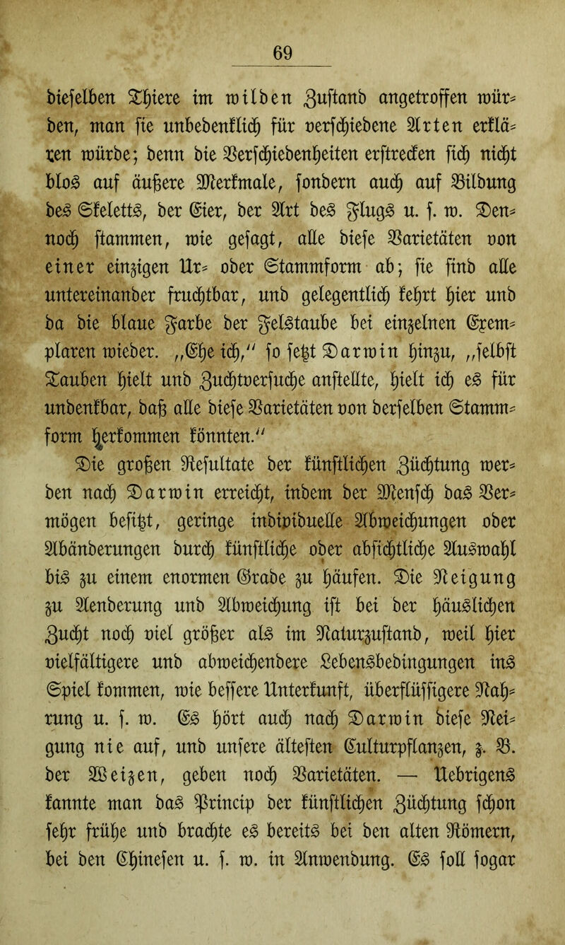 biefeiben ^l^iere im müben angetroffen mür^ ben, man fte unbebenflid^ für oerfd^iebene Slrten ertlä^ ren mürbe; benn bie SSerfi^ieben^eiten erftreclen fid^ nid^t blo^ auf äujsere 50lerfmale, fonbern aud^ auf Gilbung be^ ©Mett^, ber @ier, ber 5lrt be^ glug^ u. f. m. ^en^ no(^ flammen, rate gefagt, alle biefe 58arietäten oon einer einzigen Ur^ ober ©tammform ab; fie finb alle untereinanber fruditbar, unb gelegentlid^ feiert l^ier unb ba bie blaue garbe ber geBtaube bei einzelnen (Syem^ plaren raieber. „@l^e id^/' fo fe|t 2) arm in ^ingu, „felbft tauben ]^ielt unb 3u($toerfud^e anftellte, ^ielt id^ e§ für unbenlbar, ba§ aüe biefe SSarietäten oon berfelben ©tamm^ form l^erfommen fönnten/' ®ie großen 9tefultate ber fünftlid^en 3ü($tung raer=* ben nad^ Harrain erregt, inbem ber äJtenfd^ ba^ ^er^ mögen befiel, geringe inbipibuelle 2lbraei($ungen ober Slbänberungen bur($ fünftli(^e ober abfi($tlid^e Slu^raal^l bi^ gu einem enormen ©rabe lu l^äufen. ^ie 9^eigung §u lenberung unb 2lbraei(^ung ift bei ber l^äuslii^en 3ud^t noc^ oiel größer al^ im 3^alurpftanb, raeil l^ier oielfältigere unb abraei(^enbere Seben^bebingungen in§ ©piel fommen, raie beffere IXnterlunft, überflüffigere rung u. f. ra. l^ört aud^ nad^ S) arm in biefe 5Rei== gung nie auf, unb unfere älteften Kulturpflanzen, g. ber eigen, geben nodb SSarietäten. — Uebrigen^ fannte man ba^ ^rincip ber fünftlid^en 3ü(^tung fi^on febr frühe unb brad^te e§ bereite bet ben alten 9tömern, bei ben K^inefen u. f. ra. in Slnraenbung. foü fogar