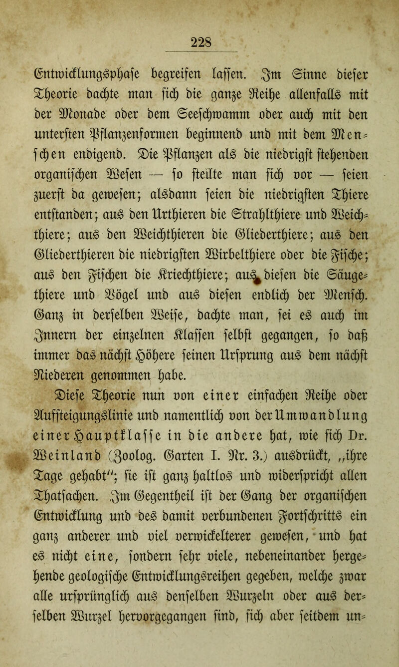 föntrat(flung^p^afe begreifen laffen. gm ©inne btefer %^)toxk badete man fid^ bie ganje 9iei^e allenfalls mit ber 3Jlonabe ober bem ©eefd^mamm ober aud^ mit ben unterften ^flanjenformen beginnenb unb mit bem 3)ten^ fd^en enbigenb. ^ie ^flanjen als bie niebrigft fte^enben organifd^en 2öefen — fo fteilte man fid^ oor — feien guerft ba gemefen; alsbann feien bie niebrigften ^^iere entftanben; auS ben IXrtl^ieren bie ©tral^lt^iere unb 2öeid^= tl)iere; auS ben 3öei($t]^ieren bie ©liebert^iere; auS ben ©liebert^ieren bie niebrigften Söirbelt^iere ober biegif(^e; aus ben gifd^en bie ^ried^t^iere; au^biefen bie @äuge== tljiere unb ^ögel unb auS biefen enblid^ ber ^JJknfd^. @anj in berfelben Söeife, ba(^te man, fei eS aud^ im gnnern ber einzelnen klaffen felbft gegangen, fo ba^ immer baS näd^ft ^ö^ere feinen IXrfprung auS bem nädl^ft S^ieberen genommen l)abe. ^iefe ^l^eorie nun non einer einfad^en Steife ober 2luffteigungSlinie unb namentli($ non berUmmanblung einer ^auptflaffe in bie anbere l^at, mie fid^ Dy. Söeinlanb (goolog. (harten I. 9^r. 3.) auSbrüdft, „i^re Stage gel^abt; fie ift ganj ^altloS unb n)iberfpri($t allen ^^l^atfad^en. gm ©egent^eil ift ber @ang ber organifd^en (gntmidllung unb beS bamit nerbunbenen gortfd^ritts ein gan^ anberer unb niel nermidlelterer gemefen, * unb l^at eS nidl)t eine, fonbern fel^r niele, nebeneinanber ^erge^ l^enbe geologifd^e ©ntraidlungSreil^en gegeben, meld^e gmar alle urfprünglid^ auS benfelben 2öur§eln ober auS ber^ felben SBur^el l^ernorgegangen finb, fid^ aber feitbem un^