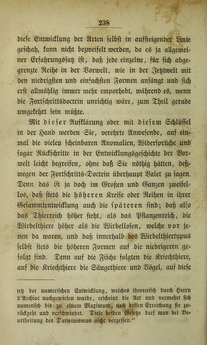 biefe ©ntiüidlung ber Slrten felbft in auffteigenber :^inie gefd^al^, faim ni(^t bepeifelt tüerben, ha ja aEgemet== ner ©rfal^rung^fa^ ift, ba§ jebe einzelne, für fid^ abge== grenzte 9^ei^e in ber ^ortrelt, mt in ber Segtraelt mit ben niebrigften unb einfac^ften gormen anfängt unb fid^ erft allmä^lig immer met)r empor^ebt, mäl^renb e^, wenn bie gortfd^ritt^boctrin unrid^tig märe, pm ^^^eil gerabe nmgefe^rt fein mü^te. 3)iit biefer 3(uf!lärung ober mit biefem ©d^lüffel in ber §anb merben @ie, oere^rte Slnmefenbe, auf ein^ mal bie oielen fd^einbaren Slnomalien, 2ßiberfprüd^e unb fogar Mdfi^ritte in ber (gntmidlung^gef($id^te ber ^or^ melt leidet begreifen, ol)ne ba^ ©ie nöt^ig l^ätten, bejs^ megen ber gortfd^ritt^^^octrin überhaupt ^alet §u fagen. ®enn ba^ ift ja bodj) im @ro§en unb ©anjen graeifel= te, ba§ ftet^ bie ^ eiferen teife ober Sfiei^en in il)rer ©efammtentmidtlung au(^ bie fpäteren finb; bajs alfo ba^ 5i:^ierreid^ ^öljer fte^t, al^ ba^ ^flan^enreid^, bie Sßirbelt^iere l)ö^er al^ bie SBirbellofen, meld^e uor je^= neu ha maren, unb bap innerl^alb be^ 2ßirbeltl;iertppug felbft ftet^ bie Pieren gormen auf bie niebrigeren ge^ folgt finb. S)enn auf bie gifd^e folgten bie ^ried^t^iere, auf bie ^ried^t^iere bie ©äuget^iere unb ^ögel, auf biefe fel^ ber numerifäien (Snttüiälung, tcelc^eg t^eoretifd? burd; §errn b’2trä>tac nac^gen)ie[en tüurbe, erfd;emt bie 2trt unb bermeiirt [ic^ numerif^ 6i§ ju einem SKajimum, nad; beffen (Streichung fie rud'geht unb üerf^minbet. S)iefe beibeu ©efe^e barf man bei 23e* nrtheilung beg ©arminiSmug nicht bergeffen.'^