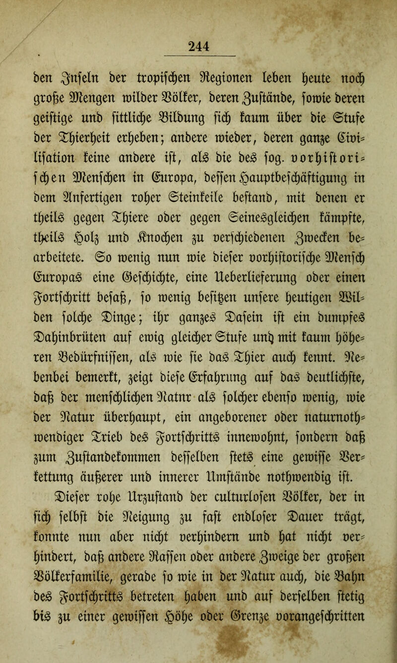 ben Qnfeln ber tropifd^en S^tegionen leben l^eute nod^ grobe 3Jlengen railber Golfer, beren 3uftänbe, fotoie beten geifttge unb fittlid^e Gilbung fi(^ faum über bte ©tufe ber ergeben; anbere lieber, beren gange d^toi^ lifation feine anbere ift, al^ bie be^ fog. oorbiftort^ f(^en äRenfd^en in dnropa, beffen §auptbefd)äftigung in bem Slnfertigen ro^er @teinfei(e beftanb, mit benen er t^eil^ gegen ^b^ere ober gegen @eine^glei(ben fämpfte, tbeil^ §olg unb ^nod^en gu oerjd^iebenen be^ arbeitete. 6o wenig nun wie biefer oorbiftorifdi)e 3Jtenfd& duropa^ eine ©efd^id^te, eine Ueberlieferung ober einen gortfdjiritt befab, jo wenig befi^en unfere blutigen 2öil^ ben folcbe ^inge; i^r gangem Unfein ift ein bumpfe^ ^abinbrüten auf ewig gleidber 0tufe unb fciiiw böbe= ren ^ebürfniffen, al^ wie fie ha§> 3^e^ benbei bemerft, geigt biefe drfabrung auf ba^ beutlid^fte, bab ber menfc^lidben S^iatnr al^ foldber ebenfo wenig, wie ber Statur überhaupt, ein angeborener ober naturnotb^ wenbiger ^rieb be^ Jorifd^ritt^ innewobnt, fonbern bab gum ä^ft^^^^^^ömmen beffelben ftet^ eine gewiffe S5er^ fettung äuberer unb innerer llmftänbe notbwenbig ift. tiefer robe Urguftanb ber culturlofen Golfer, ber in fidb felbft bie Steigung gu faft enblofer ^auer trägt, fonnte nun aber nidbt oerbinbern unb i)at nidbt oer^ binbert, bab anbere S^taffen ober anbere 3«)eige ber groben ^ölferfamilie, gerabe fo wie in ber Statur au(b, bie ^abn be^ ^ortf(^rittg betreten haben unb auf berfelben ftetig bi^ gu einer gewiffen §öbe ober drenge oorangefd^ritten