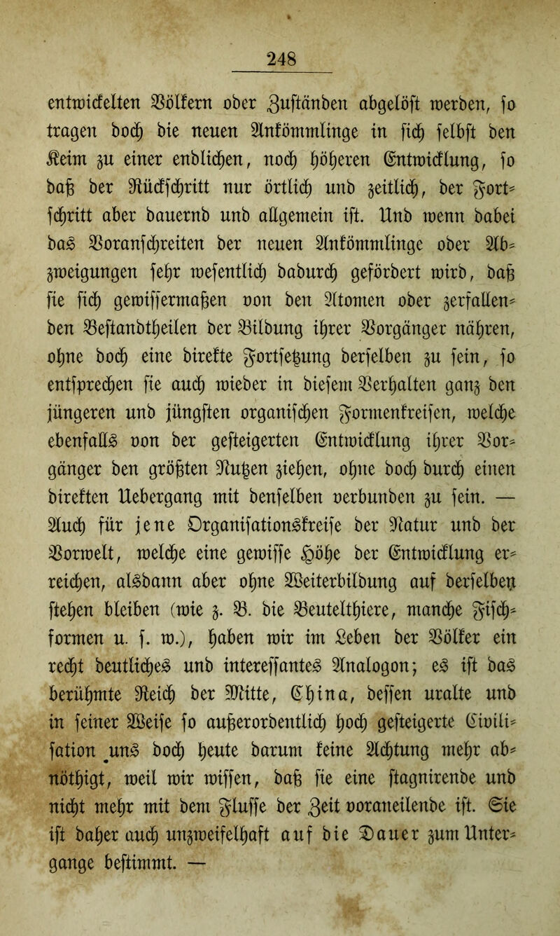 entTüidelten Golfern ober guflänben abgelöft werben, fo tragen bo(^ bie neuen Slnfömmlinge in felbft ben ^eim p einer enbli(^en, no(^ l^ö^eren ©ntwicflung, fo ba)5 ber S^Uidfc^ritt nur örtlid) unb geitlid^, ber gort^ f(^ritt aber bauernb unb attgemein ift. Unb wenn babei ba^ Voraufd)reiten ber neuen Slnfömndinge ober 2lb^ gweigungen fe^r wefentlid^ baburd^ geförbert wirb, ba§ fie fidj) gewiffermajsen oon ben Oitomen ober gerfaEen^ ben ^eftanbtl^eilen ber Gilbung i^rer Vorgänger nähren, o^ne bod^ eine birefte gortfe|ung berfelben ^u fein, fo entfpredien fie auä) wieber in biefeni ^er^alten gang ben jüngeren unb jüngften organifd^en gormenfreifen, weld^e ebenfaE^ non ber gefteigerten ©ntwidlung itjrer ^or^ ganger ben größten 9^u|en gieren, ot)ue bod^ buri$ eilten bireften Uebergang mit benfeiben nerbunben gu fein. — 2lud() für jene Organifation^freife ber 9^atur unb ber ^orwelt, wel($e eine gewiffe §ö^e ber ©ntwidlung er^ reid)en, al^bann aber o^ne Söeiterbilbung auf berfelbeü fielen bleiben (wie g. bie ^eutelt^iere, wandte gifd^^ formen u. f. w.), ^aben wir im Seben ber SSölfer ein red^t beutli(^e^ unb intereffante^ 5lnalogon; e^ ift ba^ berühmte Etei($ ber ?[Eitte, ©l^ina, beffen uralte unb in feiner Söeife fo auüerorbentlid^ ^)oä) gefteigerte (£inilt^ fation un§> bod^ ^eute barum feine Sld^tung mel^r ab^ nöt^igt, weil wir wiffen, bafe fie eine ftagnirenbe unb nid^t me^r mit bem gluffe ber noraneilenbe ift. 0ie ift halber aud^ ungweifel^aft auf bie ^auer gum Untere gange beftimmt. --