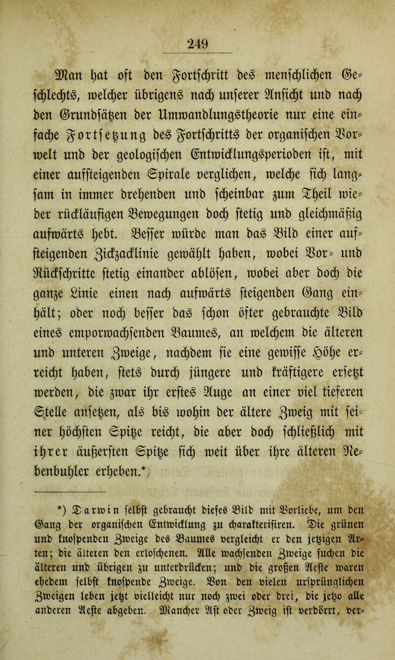 3Ran l)at oft ben gortfd^ritt be^ menfd^U^en fd^le(^t^, toeldjer übrigen^ nad^ unferer 2tnfi(^t unb nad^ ben ©runbfäben ber Umioanblung^t^eorie nur eine ein^ fad^e gortfegung be§ gortfd^ritt^ ber organifd^en 3?or=^ rcelt unb ber geologifi^en ©ntroidflung^perioben ift, mit einer auffteigenben ©pirale oergli(^en, raeld^e fid^ lang^ fam in immer brel^enben unb fd^einbar §um ^^eil mie^ ber rüdtläufigen Bewegungen bo($ ftetig unb gleid^mö^ig aufwärts ^ebt. Beffer mürbe man ba^ Bilb einer auf^ fteigenben gewählt l^aben, wobei Bor^ unb 9tüdtf(^ritte ftetig einanber ablöfen, wobei aber boij bie gange Sinie einen nad^ aufwärts fteigenben @ang ein=^ l^ält; ober no($ beffer ba^ fd^on öfter gebrandete Bilb eine^ emporwadefenben Baumes, an welce^^^ älteren unb unteren nai^bem fie eine gewiffe ^ö^e er^ reicht l)aben, ftet^ bur(^ jüngere unb fräftigere erfe|t werben, bie gwar i^r erfte^ 3luge an einer oiel tieferen ©teile anfe^en, al^ bi^ woein ber ältere ner ebdeften ©pi|e reidet, bie aber bo^ fdeiie^lii^ mit ierer äu^erften ©pi^e fi(^ weit über iere älteren Be== benbueier ereeben.*; *) 2)arh)in fell6[t gcBrauc^t biefcg 53tlb mit 35orüeBe, um ben ®ang ber organifcben (Sntmidlung gu d?araftenfiren. 3)ie grünen unb fnofpenben SSaumeg i)ergletd)t er ben je^igen 2lr<* ten; bie älteren ben erlofc^enen. Me mod^fenben fud^en bie älteren unb übrigen ju unterbrüden; unb bie großen 5lefte maren etiebem felbft fnofpenbe t>en mieten nrfprüngüäien Btneigen leben je^t bielleiä^t nur no(^ ^mei ober brei, bie je^o aüe onberen ^ilefte abgeben. äJianciier Slft ober B^^^Ö Üi t>erbörrt, ber=