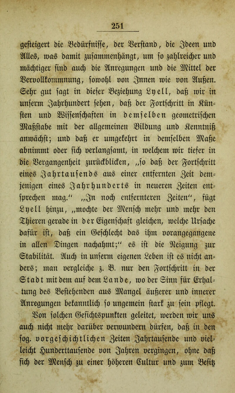 gefteigert bte 53ebürfniffe, ber ^[^erftanb, bte 3been unb bamit gufammen^ängt, um fo ^a^reid^er unb mächtiger fiub auä) bte 2lnregungen unb bte äJJtttel ber ^erroEfommnung, fomo^ non 3nnen mie non 5lufeen. @e^r gut fagt tu btefer ^egte^ung £9 eil, ba^ mir in unferm fe^en, ba§ ber gortfdbritt in ^ün^ ften unb 3öiffenf(^aften in bemfeiben geometrifd^en MajBftabe mit ber aEgemeinen Gilbung unb ^enntnijs anraäc^ft; unb bafe er umgefel^rt in bemfeiben Silage abnimmt ober fid^ nerlangfamt, in meld^em mir tiefer in bie Vergangenheit gurüdblicfen, ,,fo bag ber gortfi^ritt eine^ ^agrtaufenb^ au^ einer entfernten bem^ jenigen eine^ neueren tnU fpredhen mag. „Qn no($ entfernteren fügt Spell gin^u, „modgte ber SEenfd^ megr unb megr ben agieren gerabe in ber ©igenfcgaft glei($en, meld^e IXrfadbe bafür ift, bag ein ©efd^lecgt ha§> igm oorangegangene in aEen Gingen nad^agmt; e^ ift bie Steigung jur ©tabilität. Slud^ in unferm eigenen Seben ift e^ nidgt an^ ber^; man oergleii^e V. nur ben gortfdgritt in ber © t a b t mit bem auf bem S a n b e, mo ber ©inn für (Srgal^ tung be^ Veftegenben au^ SEangel äugerer unb innerer Slnregungen befanntlidg fo ungemein ftarf gu fein pflegt. Von fold^en ©efidfit^punften geleitet, merben mir ung audg nidgt megr barüber oermunbern bürfen, bag in ben fog. oorgef($i(^tlid^en Qagrtaufenbe unb oiel== Uiä)t §unberttaufenbe oon Qagren oergingen, ogne bag fid^ ber SJlenfd^ ju einer gögeren ©ultur unb ^um Vefig