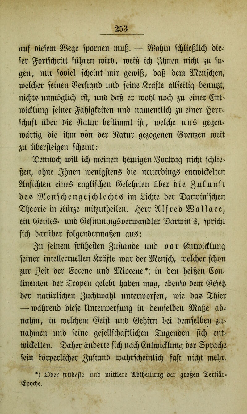 auf biefem 2Öege fpomen mufe. — Sßo^in fd^ltefeltd^ bte^ fet gortfd^ritt füllten ratrb, raetg iä) Q^nen nid^t gu fa^ gen, nur fomel fd^eint mir geu)t§, bafe bem äJienfd^en, raeli^er feinen ^erftonb unb feine Kräfte allfeitig benugt, nid^t^ unmöglid^ ift, unb bag er u)o^l nod^ §u einer @nt^ raidflung feiner gä^igfeiten unb nanientlid^ §u einer $err^ fd^aft über bie D^atur beftimmt ift, raeld^e uns gegen^ raärtig bie i^m nön ber 9*tatur gezogenen ©rennen weit §u überfteigen fd^eint: S)enno(^ will meinen l^eutigen Vortrag nid^t fd^lie^ ^en, ol^ne Ql^nen wenigftenS bie neuerbingS entwidlelten Slnfid^ten eines englifd^en ©ele^rten über bie beS i^enfd^engefd^led^tS im Sid^te ber ©arwin’fi^en ^lieorie in Äge mit^ut^eilen. §err Sllfreb Sßallace, ein ©eifteS^ unb ©efinnu.ngSrerwanbter ^arwin’S, fprid^t fid^ barüber folgenbermafeen auS: Qn feinem frül^eften 3uftanbe unb r o r (Sntwidllung feiner inteüectuellen Kräfte war ber SJtenfd^, wel(^er fd^on jur 3^il ber ©ocene unb 3)tiocene*) in ben ^eifeen ©on^ tinenten ber Tropen gelebt l^aben mag, ebenfo bem ®efe| ber natürlid^en Qwd^twa^l unterworfen, wie baS ^^ier — wäl^renb biefe Unterwerfung in bemfelben 3Öta§e ab^ nal)m, in wdä)m @eift unb @e§irn bei bemfelben gu^ nahmen unb feine gefellf(^aftli($en ^ugenben fi(^ ent^ widlelten. ^a|er änberte fid^ nad^ ©ntwidflung ber ©prad^e fein förperlid^er wa^rfd^einli(^ faffc nid^t *) Ot»er frü^efte unb mittlere 5lbt^eüung ber großen Xerttär^ (äpod)e.