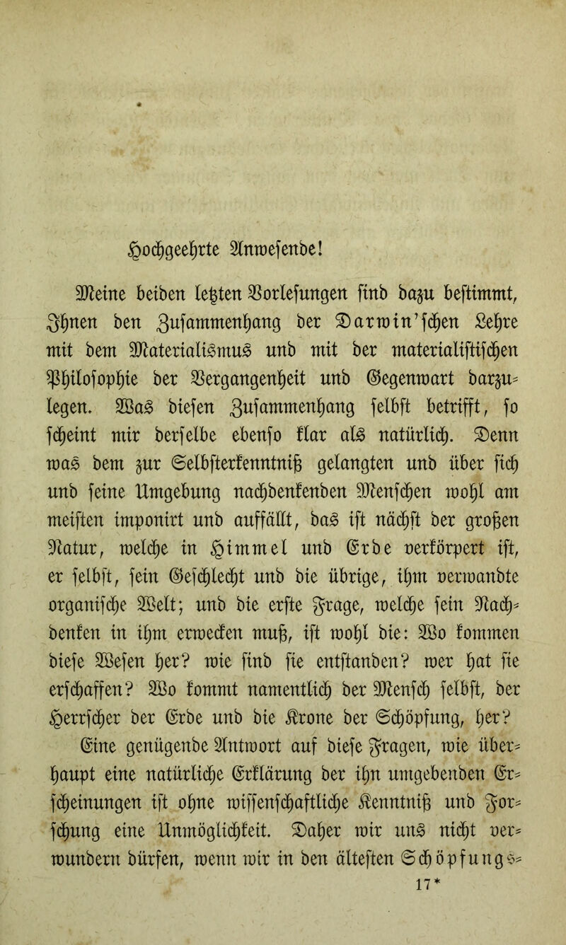 §od^geel^rte 3lntt)efenbe! 3[Reine beiben lebten 35orlefungett ftnb baju beftimmt, Q^nen ben ^artt)in’f(Jen Se^re mit bem ä^lateriali^mu^ unb mit ber materialifttfd^en ^^tlofop^ie ber ^ergangentieit unb ©egenmart barju= legen. 2öa§ biefen 3i^f^twtmen^ang felbft betrifft, fo f(^eint mir berfelbe ebenfo flar al^ natürlid^. ^enn mas bem §ur ©elbfterfenntnils gelangten unb über fic^ unb feine Umgebung nad^benfenben ^ütenfd^en mol^l am meiften imponirt unb auffällt, ba^ ift näd^ft ber großen S^tatur, meld^e in Fimmel unb ©rbe oerförpert ift, er felbft, fein @ef(^led^t unb bie übrige, ißm oenoanbte organifd^e Söelt; unb bie erfte grage, meli^e fein 9ftadf)^ benfen in ißm ermedten muß, ift moßl bie: 2öo fommen biefe Söefen ßer? mie finb fie entftanben? roer ßat fte erfd^aßen? 3Bo fommt namentlich ber 3Jtenf(^ felbft, ber §errf($er ber (^rbe unb bie ^rone ber ©d^öpfung, ßer? ©ine genügenbe Slntmort auf biefe Stagen, mie über^^ ßaupt eine natürlid^e ©rllärung ber ißn umgebenben ©r^ fdheinungen ift oßne raiffenf^aftlidhe ^enntniß unb gor:= fdhung eine IXnmöglidhfeit. ®aßer mir un^ nid^t oer^ munbern bürfen, menn mir in ben älteften 6(ßöpfunge^ 17*