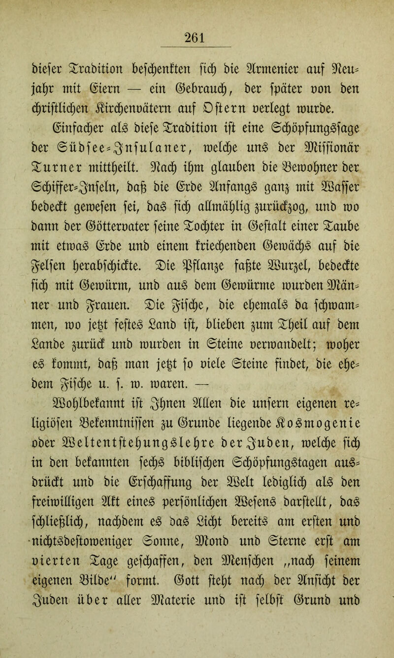 btefer ^rabition befdienften fid^ bie Irmenier auf ja^r mit ©tern — ein @ebrau($, ber fpäter t)on ben d^riftlid^en ,^tr($eTU)ätern auf Oftern verlegt raurbe. ©infad^er al^ biefe ^rabition ift eine ©(^öpfung^fage ber ©übfee^^nfulaner, weld^e m§> ber 3Jiiffionär Turner mitt^eilt. 5^ad^ glauben bte ^erao^ner ber ©d^iffer^^nfeln, bab bie @rbe Slnfang^ gan^ mit SSaffer bebedlt gemefen fei, ha§> fi($ attmä^ig jurüd’gog, unb rao bann ber ©ötterrater feine Xo(^ter in ©eftalt einer ^aube mit etma^ ©rbe unb einem fried^enben ©emä(^^ auf bie gelfen ^erabf($idfte. ^ie ^flange fa]ste SBur^el, bebedte fi(^ mit ©emürm, unb au^ bem ©emürme mürben 3Hän^ ner unb g^rauen. ®ie S^fd^e, bie el)emal§ ba fd^mam^ men, rao fe^t fefte^ Sanb ift, blieben ^um ^^eil auf bem Sanbe prü(l unb raurben in ©teine oerraanbelt; rao^er e^ fommt, ba§ man je|t fo oiele ©teine finbet, bie e^e^ bem gifd^e u. f. ra. raaren. — Söo^lbefannt ift 3^nen Illen bie unfern eigenen re^ ligiöfen ^efenntniffen §u ©runbe liegenbe ^o^mogenie ober Sßeltentfte^ung^lelire berauben, raeld^e fid^ in ben bekannten fed^^ biblifd^en ©d^öpfung^tagen au^^ brüdt unb bie ©rfd^affung ber SSelt lebiglid^ al^ ben freiraiEigen 3lft eine^ perfönlid^en SSefen^ barftellt, ba^ fd^lie^lid^, nai^bem e^ ba^ £id^t bereite am erften unb ■nid^t^beftoraeniger ©onne, 3Jtonb unb ©terne erft am oierten ^age gef(^affen, ben ^[Jtenfi^en „nad^ feinem eigenen ^ilbe^' formt, ©ott fte^t nad^ ber 2lnfid^t ber Quben über aller 3Jtaterie unb ift felbff ©runb unb