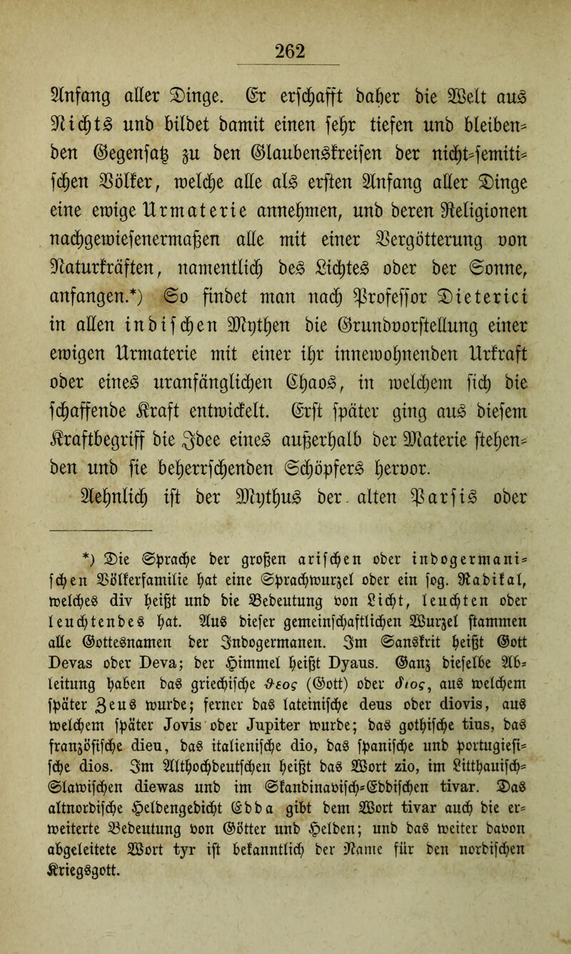 5lnfang aller S)inge. erfd^afft baöer bie SBelt au^ unb bilbet bamit einen fe^r tiefen unb bleiben^ ben @egenfa| ben ©lauben^freifen ber nid^t^etniti== f($en SSölfer, raeldie atte al^ erften Slnfang aßer ^inge eine ewige IXrmaterie anne^men, unb beren S^tetigionen nad^gewiefenermajBen aße mit einer Vergötterung non D^aturfräften, namentlid^ be^ ßid^te^ ober ber ©onne, anfangen.*) 6o finbet man nac^ ^rofeffor S)ieterici in aßen inbifd^en 3Jtpt^en bie ©runboorfteßung einer ewigen Urmaterie mit einer il^r innewo^nenben Hrfraft ober eine^ uranfänglid^en ßl^ao^, in weldljem fidt) bie fd^affenbe ^raft entwidtelt. ©rft fpäter ging au^ biefem toftbegriff bie Qbee eine^ außerhalb ber 3Jtaterie fte^en^ ben unb fie be^errfd^enben ©d^öpfer^ ^eroor. Slel^nlid^ ift ber äßxjt^u^ ber. alten $arfi^ ober *) S)te @prac^e ber großen artfd^en ober inbogerniant== fd^en SSöIferfamßie l^at eine ^prac^tour^el ober ein fog. Stabilat, n?et(t)e8 div unb bie S3ebentung bon Sicl)t, teuc^ten ober Iend;tenbe§ tiat. 2lu8 biefer genteini(^aftlic^en Surjel ftamnten alle @otte§namen ber 3nbogermanen. Snt ©angfrit ^ei§t @ott Devas ober Deva; ber ^imntel l^eißt Dyaus. ©anj biefelbe Stb- teitung b^tben ba8 griecbß^e (®ott) ober t^tog, aug toetcbem fpäter B^ug tourbe; ferner ba§ tateinifcbe dens ober diovis, au8 toetcbent fpäter Jovis ober Jupiter tourbe; baö gotbifcbo tius, baö fran^öfifcpe dieu, ba§ itatienifcpe dio, ba§ fpanif(pe unb portugiefi= f(pe dios. 3m SUtbotpbeutfdiien pei§t bag Sort zio, im ü?ittbauifcp^ (Statoifdben diewas unb im @fanbinaoif(p=@bbif(ben tivar. S)a8 altnorbifdbe §etbengebicpt (Sbba gibt bem Sort tivar aucp bie er« meiterte Sebeutung bon ®ötter unb gelben; unb bo8 toeiter babon obgeteitete Söort tyr ift belanntticb ber iftame für ben norbifd^en Äriegggott.