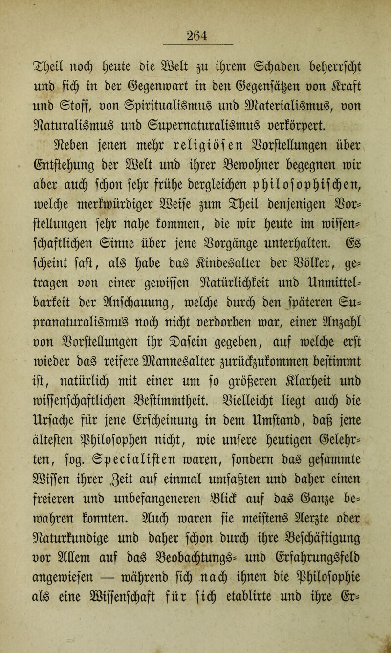 Stljeil noc^ Ijeute bie 2öelt p il^rem @d^aben be^errf(j^t unb ftd^ in ber ©egenraart in ben @egenfä|en von ^raft uttb ©toff, von ©pirttualBmu^ unb SJlateriali^mu^, non 9^aturaligmu§ unb ©upernaturali^mu^ oerförpert. ^f^eben jenen mel^r reltgtöfen ^^orfteEungen über ©ntftel^ung ber 2öelt unb t^rer ^etoo^ner begegnen toir ober aud^ fd^on fe^r frü^e bergletc^en pl^Uofopl^ifd^en, n)el($e merfraürbiger SBeife pm ^^etl benjenigen ^or^ fteEungen fe^r nal^e fommen, bie rair l^eute im raiffen^ fdbaftlic^en ©inne über jene Vorgänge unter^olten. fd^eint faft, al§> l^abe ba^ Äbe^alter ber Golfer, ge^ tragen non einer getniffen S^atürlid^feit unb IXnmittel^ barfeit ber Slnfdbauung^ tneld^e burd^ ben fpäteren ©u= pranaturali^tnuS nod^ ni(^t nerborben tnar, einer 2fn^a^f non 35orfteEungen i^r Unfein gegeben, auf raeld^e erft tnieber ba§ reifere 3Jtanne§alter gurüdfgufommen beftimmt ift, natürlid^ mit einer um fo größeren ^lar^eit unb miffenfd^aftli($en ^eftimmtfieit. ^ielleid^t liegt aud^ bie Urfad^e für jene (Srfc^einung in bem Umftanb, bajs jene älteften ^^ilofop^en nid^t, mie unfere l^eutigen ©elel^r^ ten, fog. ©pecialiften maren, fonbern ba^ gefammte 2öiffen i^rer öuf einmal umfaßten unb halber einen freieren unb unbefangeneren ^li(f auf ba^ ©ange be= magren fonnten. 2lu(^ maren fie meiften^ 5ler§te ober S^aturfunbige unb ba^er fd^on burd^ i^re ^efd^äftigung nor SlEem auf ba^ ^eobad^tung^^ unb ©rfa^runggfelb angemiefen — mä^renb fi(^ na<^ i^nen bie ^l)ilofop^ie al^ eine Sßiffenfd^aft für fid^ etablirte unb i^re @r^ 4