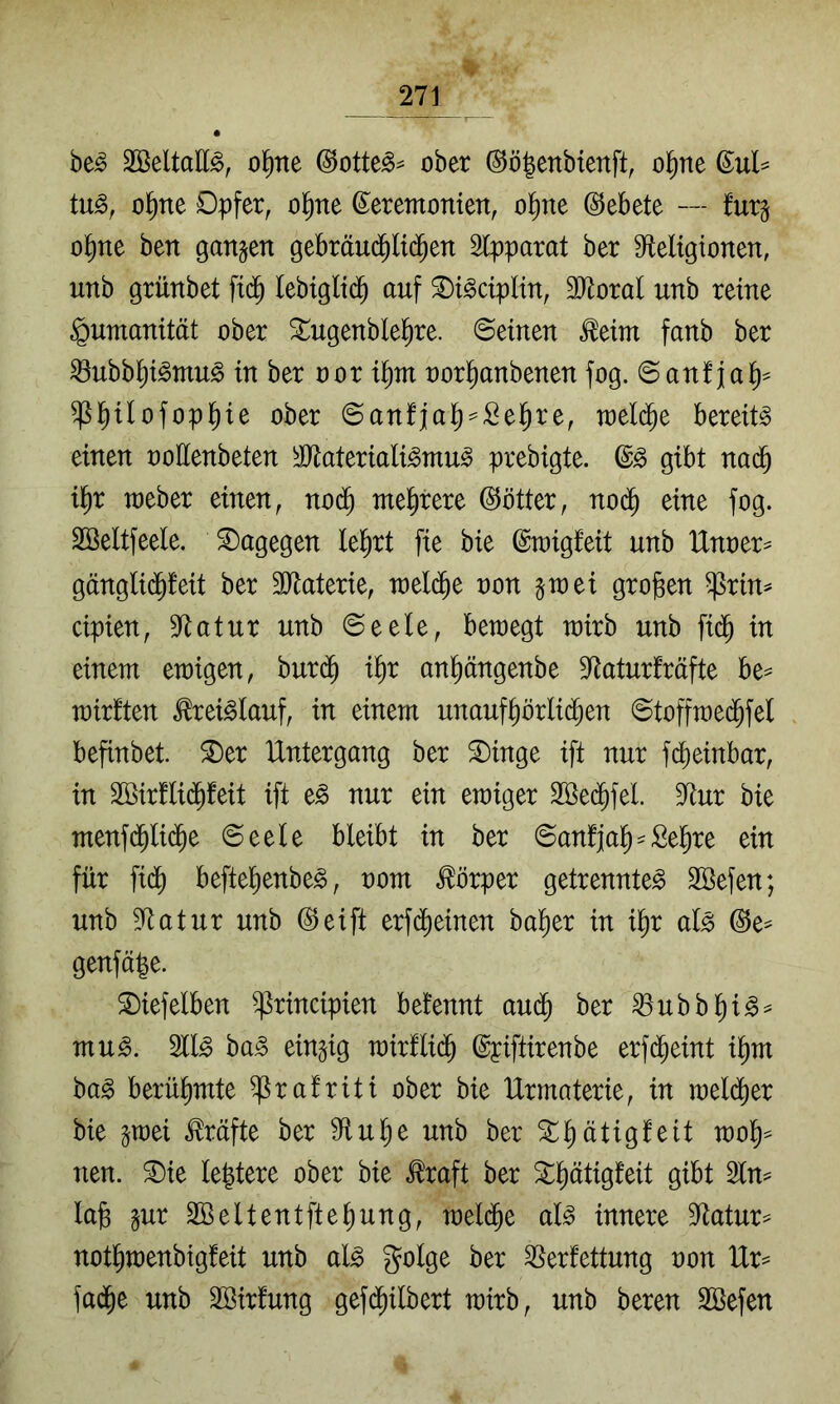 be^ Söeltatt^, o^ne @otte^^ ober ©ö^enbienft, o^ne (EuU tug, ol^ne Dpfer, ol^ne ©eremonten, ol^ne ©ebete — furg ol^ne ben ganzen gebräu(^U($en Stpparat ber S^eltgionen, unb grünbet ftd^ lebiglt(^ auf 2)i^c{pHn, 3?loral unb reine Humanität ober ^ugenblel^re. Seinen ^eim fanb ber ^nbbl^i^mn^ in ber oor i^m oorl^anbenen fog. Sanfjal^^ ^I^Uofop|ie ober Sanfjal^^:Öel^re, toel(j^e bereite einen ooEenbeten ^JJlateriali^mn^ prebigte. gibt nadb il^r raeber einen, no(^ mehrere ©ötter, no(^ eine fog. äßeltfeele. dagegen leiert fie bie ©raigfeit nnb Unoer^ gänglid^feit ber SJtaterie, welche non gtoei großen ^rin^ cipien, 3ftatnr nnb Seele, bewegt wirb nnb fid^ in einem ewigen, bnr($ i^r anpngenbe 9<tatnrfräfte be^ wirften ^rei^Ianf, in einem nnanf^örlid^en Stoffwec^fel befinbet. ^er Untergang ber 2)inge ift nur fcbeinbar, in Söirflid^feit ift e^ nur ein ewiger 3ße(^feL 9^nr bie menf(^Ii(^e Seele bleibt in ber Sanfjal^-Se^re ein für fid^ befte^enbe^, oom Körper getrennte^ Söefen; nnb 5^atnr nnb (^eift erfd^einen ba^er in i|r al^ @e^ genfä|e. S)iefelben ^rincipien befennt and^ ber ^nbbl^ig:^ mn^. M§> ba^ einzig wirUi(^ ©piftirenbe erfd^eint il^m ba§ berühmte ^rafriti ober bie Urmaterie, in weld^er bie ^wei Mfte ber ^fln^e nnb ber ^^ätigfeit wo§=^ nen. ^ie le|tere ober bie ^raft ber 3:i^ätigfeit gibt Sln^ lafe gnr SBeltentfte^ung, wel(^e aB innere S^ato not^wenbigfeit nnb al^ golge ber Verfettung oon Ur= fad^e nnb SBirfnng gefd^ilbert wirb, nnb beren SBefen