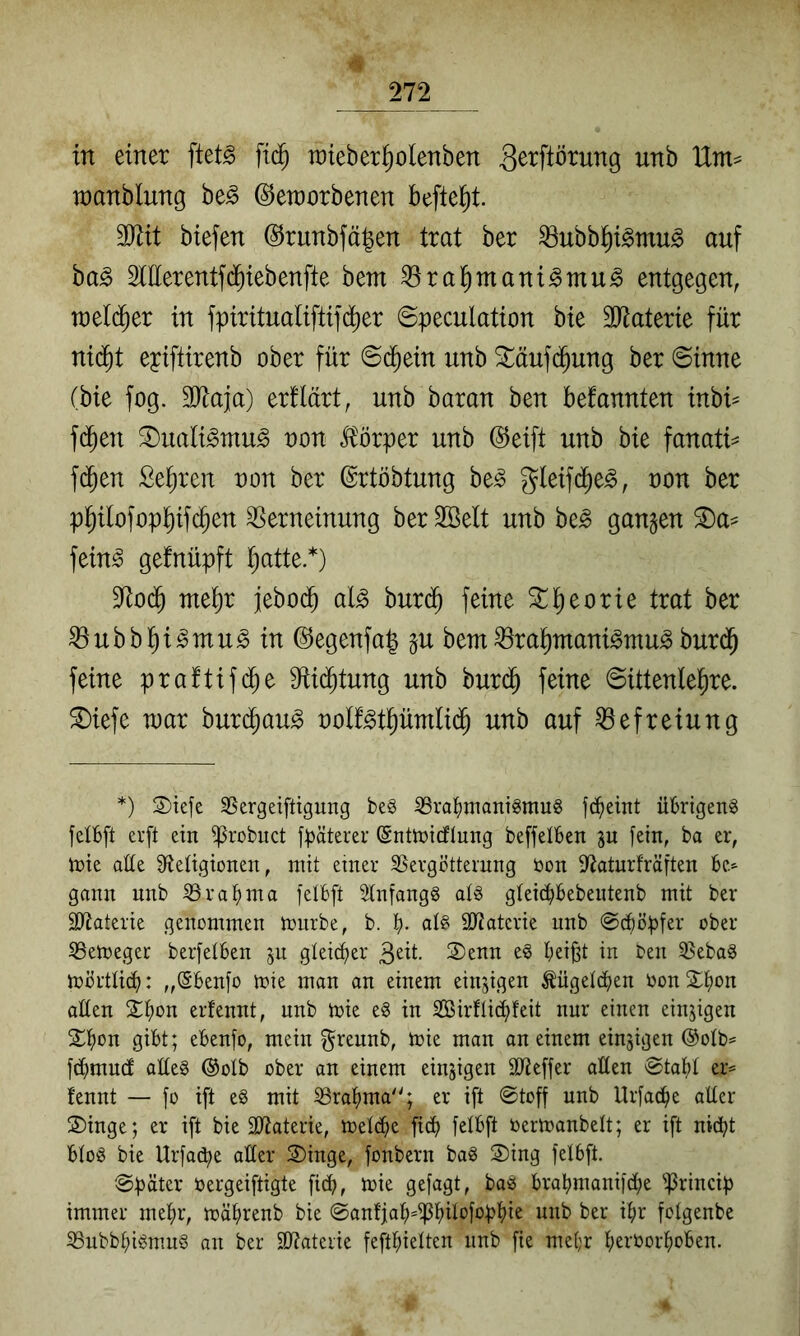 in einer ftet^ fic^ raieber^olenben 3^i^Prung unb Um^ n)anblung be^ ©eraorbenen befielt. TOt biefen ®runbfä|en trat ber ^ubbl^i^mu^ auf ba^ OTerentfd^iebenfte bem ^ral^ntani^mu^ entgegen, n)el(^er in fpiritualiftifc^er ©peculation bie SRaterie für nid^t epiftirenb ober für ©d^ein unb ^äufd^ung ber ©inne (bie fog. 3Jtaja) ertlärt, unb baran ben bekannten inbi^ f(Jen ^uali^mu^ oon Itörper unb @eift unb bie fanati^ f(^en Sehren non ber ©rtöbtung be^ gleifd^e^, uon ber p^ilofop^ifc^en Verneinung ber 2öelt unb be^ ganzen ^a^ fein^ gefnüpft t^atte*) 9^od^ mei)r jebod^ al^ burd^ feine ^^eorie trat ber Vubbl^i^mu^ in (^egenfa| gu bem Vra^ntani^mu^burd^ feine praftifi^e S^iid^tung unb bur(^ feine ©ittenle^re. ^iefe war burd^aug oolf^tpmli($ unb auf Befreiung *) 2)te[e SSergeiftigung be§ 33ra()tnantgmu§ fc^eint übrigen^ felBft erft ein ^robuct fpäterer (Snüntcflung beffelBen ju [ein, ba er, n>ie aUe Sfieügionen, mit einer SSergctternng öon [Ratnrfräften Be^ gann unb SSra[)nia [eiBft 3(n[ang8 alö g(eiü)Bebentenb mit ber äl^aterie genommen mnrbe, b. B- 50?aterie nnb ©cBöpfer ober 33emeger berfetBen gteid)er 3^ü. ®enn e^ Bei^t in Oen 33ebag mörtüiB: „(SBen[o mie man an einem einzigen ÄügetdBen Oon SB^« aüen S^Bon erfennt, unb mie e§ in SBirfti^feit nur einen einzigen [£Bßn gibt; eBenfo, mein ^reunb, mie man an einem einzigen ©olb^ [(Bmmf atteg ®olb ober an einem einzigen 3)fie[[er aßen ®taBI er= fennt — fo ift e§ mit ißraBma'3 er i[t ©toff unb UrfacBe aßer S)inge; er ift bie ßßaterie, metiBe ficB [elBft öermanbett; er ift niiBt Bto^ bie Urfa^e aßer ®inge, fonbern ba§ S)ing [elBft. ©päter oergeiftigte fi(p, mie gefagt, baö BraBmanijcBe ^Princip immer meBr, mäBrenb bie ©anfjaB*ißBÜ‘^f^>f^^>ü nnb ber iBr fotgenbe ^ubbBigmuS an ber 3)?ateiie feftBietten nnb fie meBr BerborBoBen.