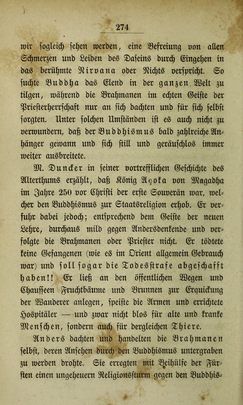 tt)tr fogleid^ felgen toerben, eine Befreiung non aßen ©d^merjen unb Selben be^ ^afeing burd^ ©tnge^en in ha§> berühmte D^irnana ober Md^t^ nerfprid^t ©o fud^te ^ubbl^a ha§> ©lenb in ber ganzen. 2öelt tilgen, roä^renb bie ^ra^nmnen im ed^ten (Reifte ber ^riefterl^errfd^aft nur an fid^ badeten unb für fid^ felbft forgten. Unter fold^en Umftänben ift e^ audt) nid^t ju nertnunbern, ba^ ber ^ubbl^i^mu^ halb ga^lreid^e 2ln^ l)änger gemann unb fid^ ftiü unb geräufd^lo^ immer meiter au^breitete. TI. Wunder in feiner nortrefflid^en ©efd^id^te be^ Slltert^um^ erjä^lt, bajs ^önig Slcofa non äRagab^a im Qa^re 250 nor ß:i)rifti ber erfte ©ounerän mar, mel^ d^er ben ^ubbl^i^mu^ jur ©taat^religion erl^ob. @r ner^ fulir babei jebod^; entfpre(^enb bem Reifte ber neuen Sel&re, burd^au^ milb gegen Slnber^benfenbe unb ner^ folgte bie ^ra^manen ober ^riefter nid^t. @r töbtete feine befangenen (mie e^ im Orient aügemein bebraud^ mar) unb foll fogar bie ^obe^ftrafe abgefd^afft l^abenü br lie§ an ben öffentli($en Söegen unb bl)auffeen gru($tbciume unb Brunnen jur brquidfung ber 2öanberer anlegen, fpeifte bie Slrmen unb erri(^tete ^o^pitäler — unb jmar nid^t blo^ für alte unb franfe 3)ftenfd^en, fonbern aud^ für bergleid^en 5ll)iere. 2lnber§ badeten unb l)anbelten bie ^ra^manen felbft, beren 5lnfe^en burd^ ben ^ubb^i^mu^ untergraben gu merben brol^te. ©ie erregten mit ^^eil)ülfe ber ^ür^ ften einen ungel)euern 9^eligion^fturm gegen ben ^ubb^i^^