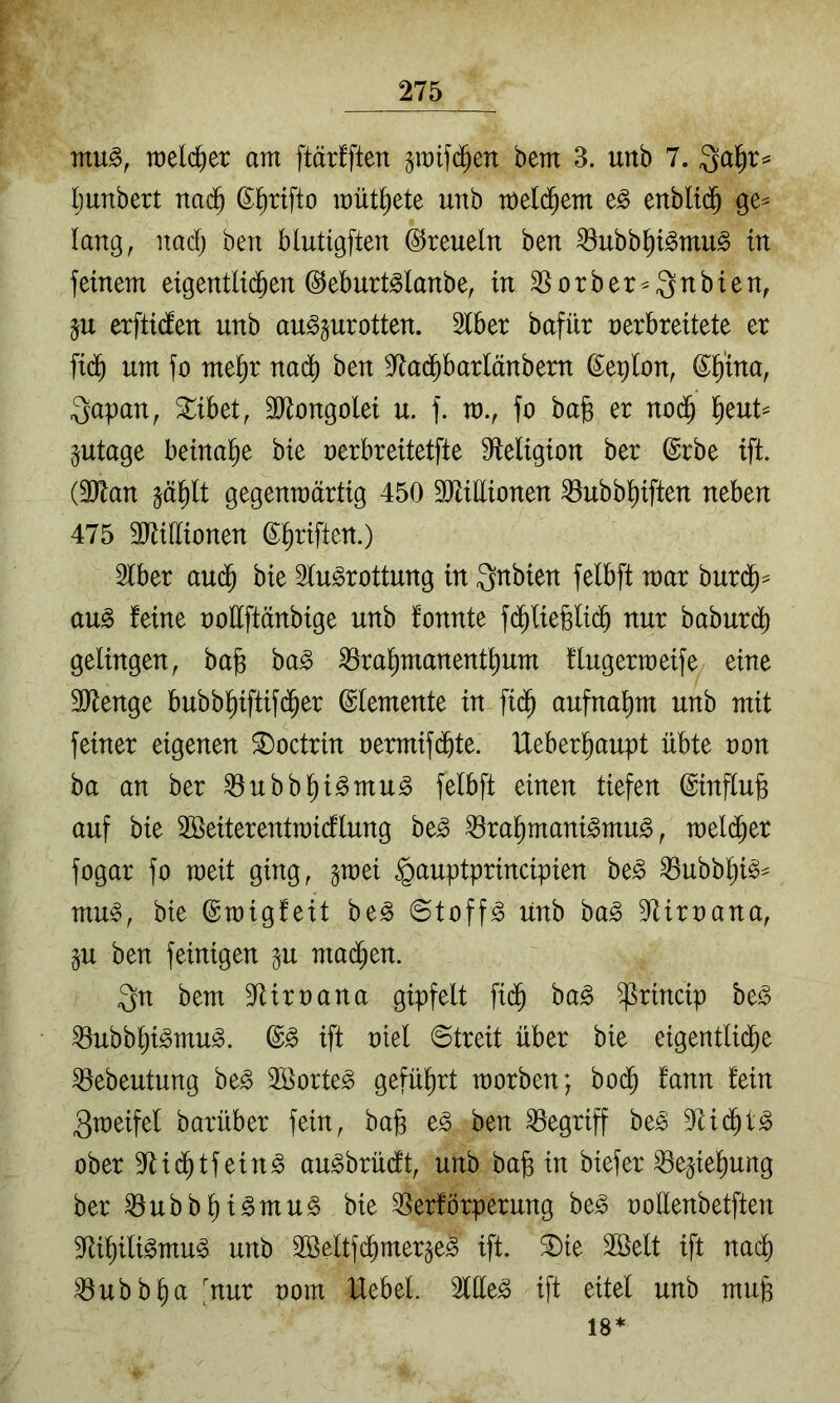 raelc^er am ftärfften gmifd^en bem 3. urtb 7. ljunbert nad^ müt^ete unb meld^em enblid^ lang, nad; ben blutigften ©reueln ben ^ubb^i^mu^ in feinem eigentlichen ©eburt^lanbe, in SSorber^Qnbien, ju erftiden unb au^^urotten. Slber bafür nerbreitete er fidh um fo mel^r nadh ben 3^adhbarlänbern ß^e^lon, ©^'ina, ^apan, ^ibet, äliongolei u. f. m., fo ba§ er nodh Iheut^ ptage beinahe bie oerbreitetfte Sfleligion ber @rbe ift. (3Jlan §ählt gegenwärtig 450 äHillionen ^ubbl^iften neben 475 ältidionen ©Triften.) 3lber audh bie Slu^rottung in ^nhim felbft mar burdh^ au^ feine oodftänbige unb fonnte fd^liefelidh nur baburdh gelingen, bag ba^ ^ra^manenthum flugermeife eine SJtenge bubblhiftifd^er Elemente in fi(^ aufna^m unb mit feiner eigenen ^octrin oermifdhte. Ueber^aupt übte non ba an ber ^ubb^i^mu^ felbft einen tiefen @influ§ auf bie 3ßeiterentraicflung be^ ^rahmani^mu^, meldher fogar fo weit ging, gmei §auptprincipien be^ ^ubb^i§^ mu^, bie ©migfeit be^ ©toff^ unb ba^ D^iroana, p ben feinigen gu madhen. 3n bem ^^Uroana gipfelt fidh ba^ ^rincip ht§> ^ubb^i^mu^. ift oiel (Streit über bie eigentli(^e ^ebeutung be^ 2öorte^ geführt morben; bodh fann fein 3meifel barüber fein, bag e^ ben begriff be^ dUd^t^ ober 9ftidhtfein^ au^brüdt, unb ba§ in biefer ^e^iel^ung ber ^ubbf)i^mu^ bie S5erförperung be^ oollenbetften 9füf)ili^mu^ unb 3öeltfdhmer^e^ ift. ^ie Söelt ift nad) ^ubbhct 'nur oom Uebel. ift eitel unb mu§ 18*