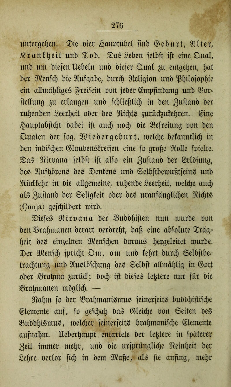 untergel^en. ^ie mer ^auptübel finb ©eburt, 2Uter, ^ranf^eit unb Xoh. Seben felbft ift eine £lual, unb um btefen Uebeln unb biefer Qual §u entgeljen, §at ber bie Slufgabe, burd^ Sfleligton unb ^^ilofop^ie ein attntä^lige^ greifetn non jeber ©mpfinbung unb ftellung gu erlangen unb f(j^l{e^ltd^ in ben rul^enben Seer^eit ober be^ gurüdjufe^ren. ©ine §auptabfic^t babei ift aud^ no(^ bie Befreiung non ben Qualen Oer fog. Söiebergeburt, raeldfie belanntlid^ in ben inbifd^en ©lauben^freifen eine fo groge 0ftoEe fpielte. S)a^ 3Rirnana felbft ift alfo ein 3i^fl(J^tb ber ©rlöfung, be^ 2lufl)ören^ be^ ^enfen^ unb ©elbftberau^tfein^ unb $llüdfel)r in bie aEgemeine, rul^enbe Seer^eit, rael(^e aud^ al^ ©eligfeit ober be^ uranfänglid^en 9fti($t^ (Qunja) gefd^ilbert mirb. Qiefe^ 9^irnana ber ^ubb^iften nun mürbe non ben ^ral)manen berart nerbre^t, ba§ eine abfolute ^räg^ ^eit be^ einzelnen 2Eenfd^en barau^ ^ergeleitet mürbe, ^er 3Eenfd^ fprid^t Qm, om unb fe^rt bur(^ ©elbftbe^ tra(^tung unb 5lu^löfd^ung be^ ©elbft aEmäl)lig in ©ott ober ^ra^ma jurüdl; bo(J ift biefe^ le^tere nur für bie ^ralimanen möglid^. — 9^al)m fo ber ^raljmani^mu^ feinerfeit^ bubbl)iftifd^e ©lemente auf, fo gefd^a^ ha§> ©leid^e non ©eiten be^ ^ubb^i^mu^, meld^er feinerfeit^ bra^manifd^e ©lemente aufna^m. IXeberl^aupt entartete ber legiere in fpäterer 3eit immer megr, unb bie urfprünglid^e Eteingeit ber Segre nerlor fid^ in bem äRage, al^ fie anfing, megr