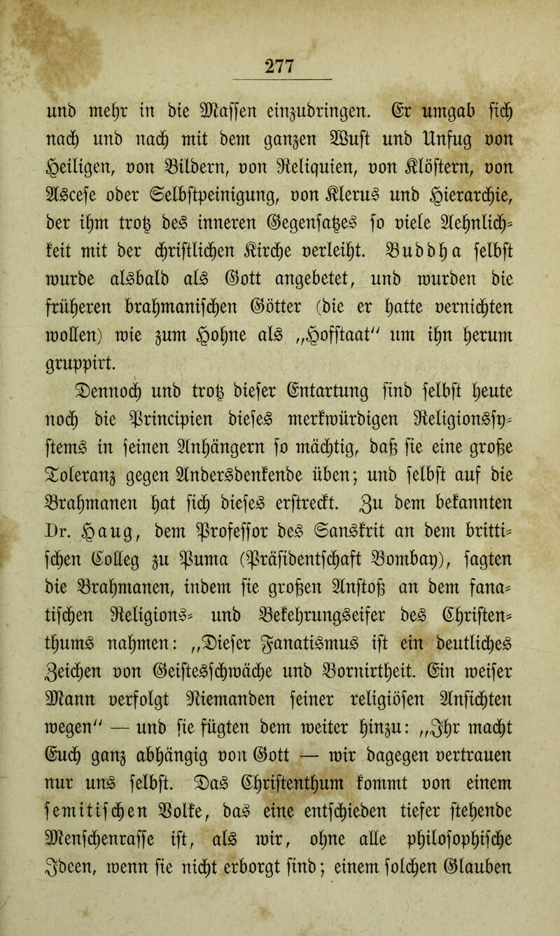 unb me^r in bie 3Jlaffen etn^ubringen. ©r umgab fid^ nad) unb nad^ mit bem gangen 2öuft unb Unfug non ^eiligen, non Mbern, non 9ieliguien, non ^löftern, non 5t^cefe ober ©elbftpeinigung, non Meru^ unb gierard^ie, ber i^m tro| be^ inneren (^egenfa^e^ fo niete Stel^nlid^^ feit mit ber d^riftlid^en ^ir($e nerlei^t. ^ubbl^a felbft mürbe al^balb al^ @ott angebetet, unb mürben bie früheren bral^manifd^en ©ötter (bie er f)atte nernid^ten motten) mie gum §o^ne al^ „§offtaat um i^n ^erum gruppirt. 2)enno{^ unb trop biefer (Entartung finb felbft ^eute nod^ bie ^rincipien biefe^ merfmürbigen 9teligion^fp^ ftem^ in feinen Slnpngern fo mä(^tig, bajs fie eine gro^e 3::olerang gegen 3lnber^benfenbe üben; unb felbft auf bie ^ra^manen liat fid^ biefe^ erftredt. 3^^ befannten Dr. §aug, bem ^rofeffor ht§> ©an^frit an bem britti^ fd^en (Kolleg gu ^uma ()ßräfibentfc^aft ^ombap), fagten bie ^ral)manen, inbem fie großen älnftog an bem fana^ tifijen ttteligion^^ unb ^efel)rung^eifer be^ (S^riften= t^um^ nal)men: „tiefer ganati^mu^ ift ein beutlid^e^ 3eid^en non (^eifte^fdf)mäcl)e unb ^ornirt^eit. ©in meifer ttttann nerfolgt 5ttiemanben feiner religiöfen Slnfid^ten megen — unb fie fügten bem meiter ^ingu: „Q^r mad^t ©U(^ gang abhängig non ©ott — mir bagegen nertrauen nur un^ felbft. S)a^ ©^riftent^um fommt non einem femitifi^en 55olfe, ba^ eine entf(^ieben tiefer ftel)enbe 3ttenfd^enraffe ift, al^ mir, o^ne alle p^ilofop^ifd^e Qbeen, menn fie nidi)t erborgt finb; einem fold^en ©lauben