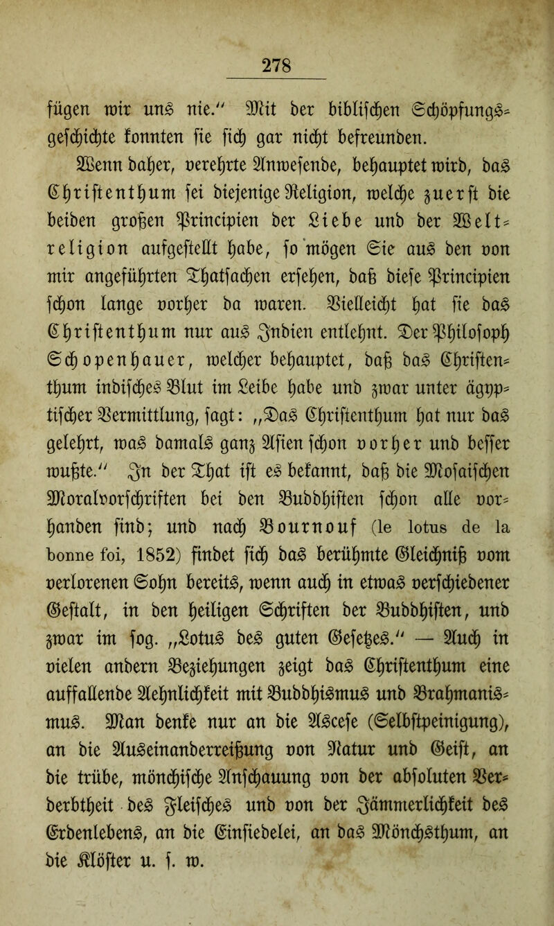 fügen wir un^ nie. 9Jlit ber biblifd^en ©cböpfung^^ gef(^id)te fonnten fte fidb gar ni(^t befreunben. SBenn halber, nerel^rte Slnwefenbe, bel^auptet wirb, ba^ ß^riftentl^um fei biejenige Dfleligion, welche guerfi bie beiben großen ^rincipien ber Siebe unb ber 2öelt= religion aufgefteüt Ijabe, fo mögen ©ie au^ ben non mir angefül^rten ^^atfad^en erfel^en, baü biefe ^rincipien fd^on lange norl^er ba waren, ^ieüeii^t fie ba0 Qnbien entlehnt, ^er^b^lofopb ©dbopenbauer, wel(^er behauptet, bafe ba^ ©b^iften^ tbum inbif(^e^ Q3lut im Seibe habe unb gwar unter ägpp^ tifdber Vermittlung, fagt: „®a^ ©briftentbum bat nur ba^ gelehrt, wa§> bamal^ gan§ Slfienfdbon uorber unb beffer wujste. 3n ber 3::böl befannt, ba§ bie 3Jtofaif(^en 3Roralrorfdbriften bei ben Vubbbiften f(^on alle nor^ banben finb; unb na(^ Vournouf (le lotus de la boime foi, 1852) finbet fi$ ba§> berühmte @lei(^nife uom uerlorenen ©obn bereite, wenn audb in etwa^ nerfcbiebener ©eftalt, in ben heiligen ©dbriften ber Vubbbiften, unb §war im fog. „Sotu^ beg guten ©efe|e^.'' — Sludb in uielen anbern Beziehungen zeigt ha§> ßbilft^^tbum eine auffaüenbe 2lebnli($feit mit Bubbbi^mu^ unb Brabmani^^ mu^. 3Jlan benfe nur an bie 2l^cefe (©elbftpeinigung), an bie Slu^einanberreilsung non 9ftatur unb ©eift, an bie trübe, möndbif(^e 5lnfdbauung non ber abfoluten Ber^ berbtbeit be^ gleifd^e^ unb non ber Qämmerlidbfeit be^ ©rbenlebeng, an bie ©infiebelei, an ba^ 2l?öndb^tbum, an bie Möfter u. f. w.