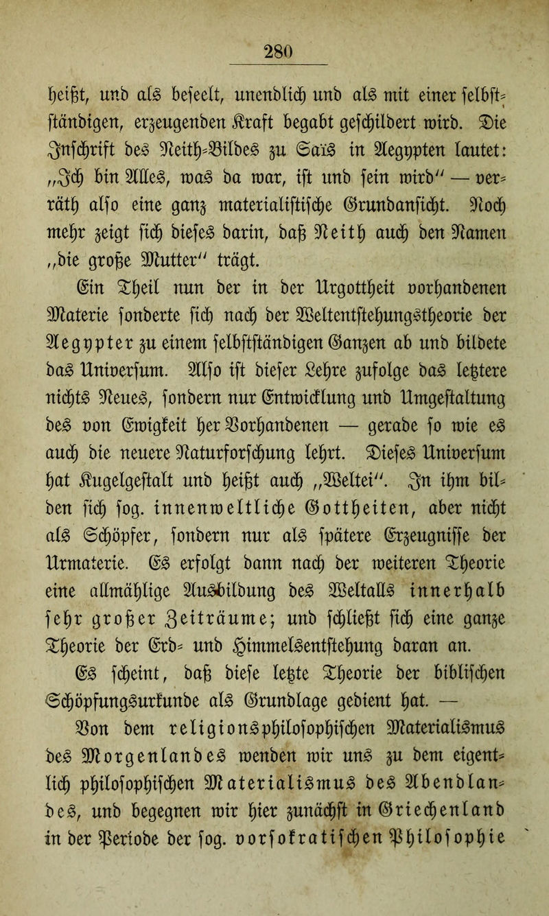 f)et§t, unb a(^ befeelt, unenbltd^ unb al§> mit einer felbft^ ftänbtgen, er^eugenben .^raft begabt gefijilbert wirb, ^te Qnfd^rift be^ 9fleit^^^itbe^ §u ©ai^ in 2tegt)pten tautet: bin 5tlle^, wa^ ba raar, ift unb fein roirb'' — ner^ rät^ aifo eine ganj materialiftif(^e ©runbanfid)t. Sftod) ntel^r ^eigt fi($ biefe^ barin, ba§ 9flettl^ au(^ ben 9^amen „bie gro^e 3Jtutter'' trägt. ©in S^^eil nun ber in ber IXrgott^eit nor^anbenen 3Jtaterie fonberte fi(^^ na(^ ber 2Beltentfte^ung§t^eorie ber 3legppter ju einem felbftftänbigen ©angen ab unb bilbete ba§ Uninerfum. 3tlfo ift biefer Se^re infolge ba^ leptere nid^t§ 9^eue^, fonbern nur ©ntmicflung unb Umgeftaltung be^ non ©migfeit l^er ^orl^anbenen — gerabe fo mte e^ aud^ bie neuere S^taturforfc^ung leiert, ^iefe^ IXninerfum i)at ^ugelgeftalt unb l^eijBt aud^ ,,2öeltei''. Qn i^m bil^ ben fi(^ fog. innenmettUd^e ©ottl^eiten, aber nid^t at^ ©d^öpfer, fonbern nur al^ fpätere ©rgeugniffe ber Urmaterie. ©§ erfolgt bann nad^ ber weiteren *^^eorie eine aEmä^lige Slu^ilbung be^ 2öeltaE^ innerhalb fe^r großer 3^^t^^öume; unb fd^liegt fidp eine gange ^^eorie ber ©rb^ unb §immet§entftel^ung baran an. ©^ f(^eint, ba§ biefe lepte ^l^eorie ber biblifd^en ©(^öpfung^urfunbe a(g ©runblage gebient l^at. — 5^on bem reltgton^p^ilofop^ifd^en SO^ateriali^mu^ be^ SJtorgentanbe^ menben mir un^ gu bem eigent^ lid^ pl^tlofop^ifd^en ättateriali^mu^ be^ 2lbenblan= be^, unb begegnen mir l^ter gunäd^ft tn@riec^enlanb in ber ^ertobe ber fog. norfofratifd^en ^^ilofopt)te