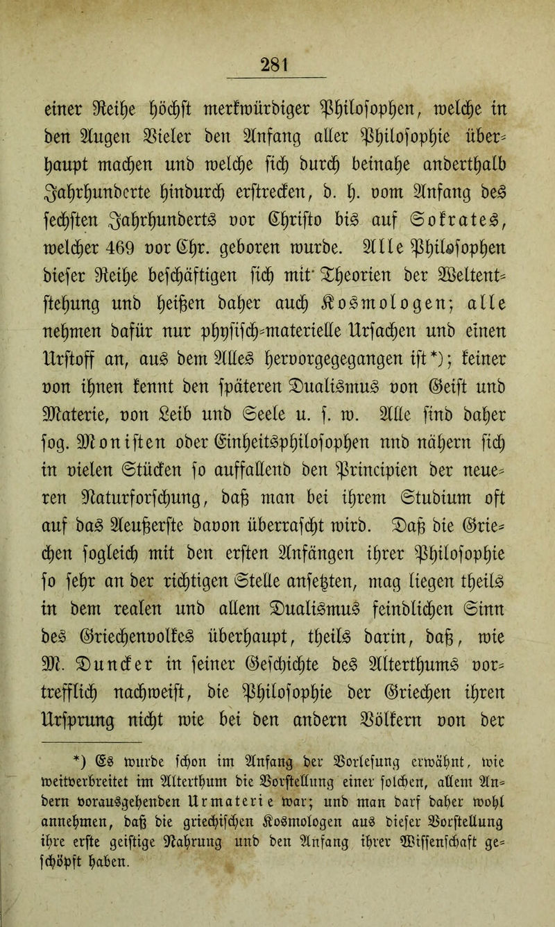 einer D^et^e merfraürbtger ^plofop^en, tt)el($e in ben 2lugen SSteler ben Slnfang aller ^^ilofop^ie über^ baupt mad^en unb tneli^e fid^ burd^ beinahe anbert^alb Qal^r^unbcrte ^tnburd^ erftrecfen, b. i). üom 2lnfang be^ fed^ften Qa^rl^unbertö nor ©^rifto hi§> auf ©ofrate^, tt)el($er 469 t)ord;i)r. geboren würbe. 2Ule ^b^lofop^en btefer 9tei^e bef($äftigen ftd^ mif 3::^eorien ber SBeltent^ fte^ung unb ^ei^en ba^er au^ .^o^mologen; alle nehmen bafür nur p^pftfd^=materielle Urfac^en unb einen IXrftoff an, au^ bem 2lUe^ ^eroorgegegangen ift *); feiner non i^nen fennt ben fpäteren S)uali^mu^ non (Steift unb SOXaterie, non Seib unb ©eele u. f. ro. Ille finb ba^er fog. 9}foniften ober @in^eit^p§ilofopl^en nnb nähern fid^ in nielen ©tüdfen fo auffallenb ben ^^rincipien ber neue=^ ren 5Raturforfd^ung, ba^ man bei i^rem ©tubium oft auf ba^ Sleufeerfte baoon überrafdbt wirb, ^ap bie @rie^ dben fogleid) mit ben erften Slnfängen i§rer ^^ilofop^ie fo fe^r an ber rid^tigen ©teUe anfe^ten, mag liegen t^eil^ in bem realen unb aEem ®uali^mu^ feinblid^en ©inn be§ (^riec^ennolfc^ überliaupt, tlieil^ barin, bab, wie SE. fundier in feiner @efcbf<$le be§ lltert^um^ nor=^ trefflid^ na(^weift, bie ^^ilofop^ie ber ©ried^en i^ren Urfprung nidl)t wie bei ben anbern 35ölfern non ber *) tDurbe fci^on im Einfang ber 35orlefung ermäl)nt, mic meitberbrettet im SUtertl^um bie 35orfteffiing einet folcben, altem 21n= bern öorau^gelienben Urmaterie mar; unb man barf ba^er mobl annelimen, ba§ bie griec^ifd;en toSmologen an^ biefer 3$or[tellnng it)re erfte geiftige 9Xal)rung unb ben Anfang ibrer ®iffen[cbaft ge* j(bijpft haben.