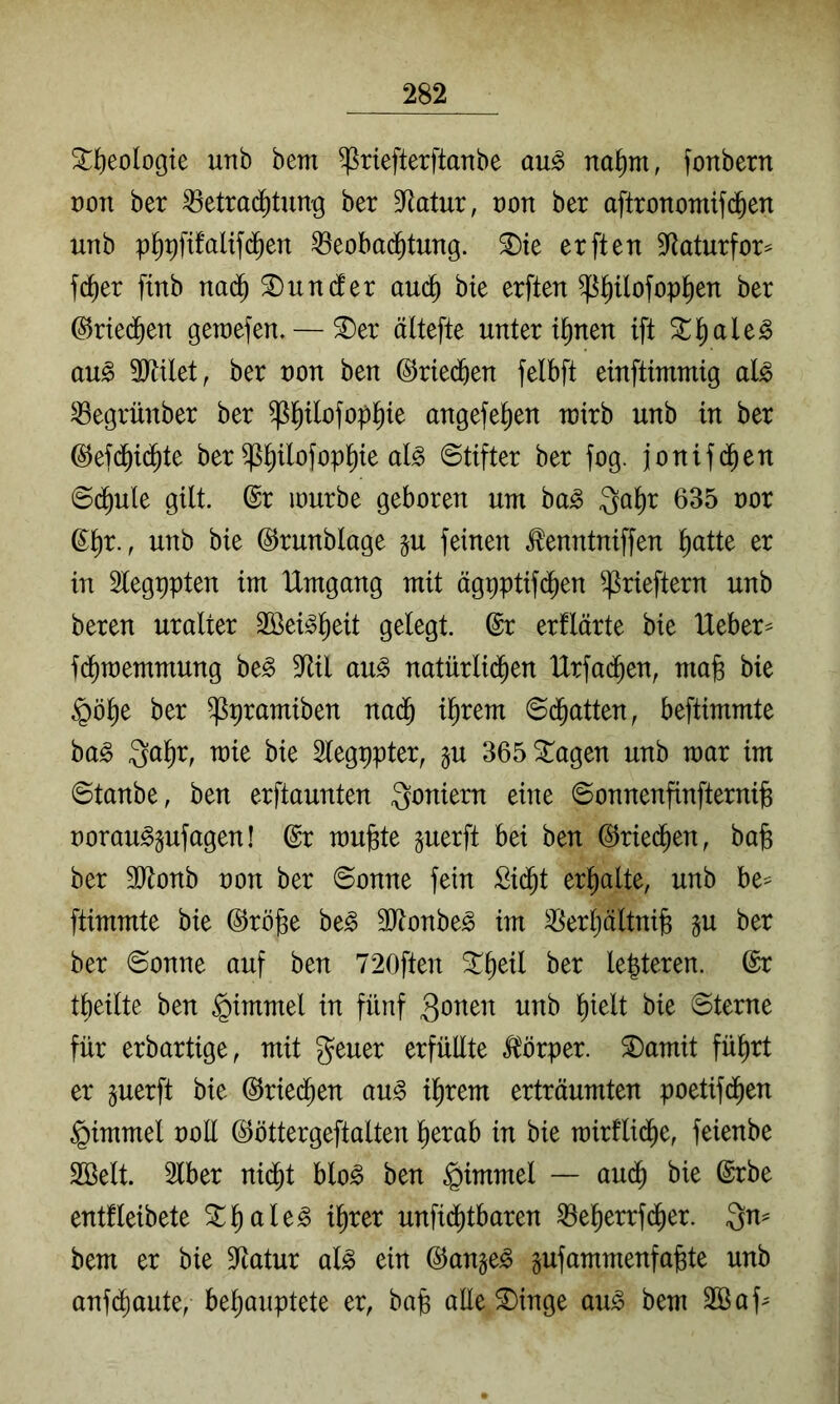 ^f)eologie unb bem ^riefterftanbe au^ na^m, fonbern t)on ber ^etrad^tung ber Statur, von ber aftronomifd^en unb p^9fifaltf(^en ^eobad^tung. ^ie erften B^Iaturfor^ fc^er ftnb na(^ ^undfer auc^ bie erften ^^ofop^en ber @rie(Jen gewefen. — ^er ältefte Untertanen ift 3^^ale^ au^ 9}Ulet, ber non ben ©ried^en felbft einftimmig al^ ^egrünber ber ^l^ilofopl^te angefel^en rvixh unb in ber ©efd^i(^te ber ^^ilofopl^te aB Stifter ber fog. jonifd^en Sd^ule gilt. @r mürbe geboren um ba^ ^al^r 635 nor g^r., unb bie ©runblage §u feinen ^enntniffen ^atte er in 2legt)pten im Umgang mit ägpptif(^en ^rieftern unb beren uralter SBei^l^eit gelegt. @r erflärte bie Ueber^ f($raemmung be^ 9^il au^ natürlid^en Urfac^en, mafe bie §ö^e ber ^pramiben na(^ il^rem Sd^atten, beftimmte ba^ Qal^r, mie bie Slegppter, pi 365^agen unb mar im ©tanbe, ben erftaunten Ioniern eine Sonnenfinfternijg norau^pfagen! @r mu|8te perft bei ben ©ried^en, ba^ ber ältonb von ber Sonne fein Sid^t erl^alte, unb be== ftimmte bie ©röge be^ 3Jtonbe^ im ^erljältnijB p ber ber Sonne auf ben 720ften Streit ber le|teren. ©r tl)eilte ben ^immel in fünf 3onen unb l)ielt bie Sterne für erbartige, mit geuer erfüllte Körper. ®amit fü^rt er perft bie ^ried^en au^ il^rem erträumten poetifd^en Fimmel ooll ©öttergeftalten ^erab in bie rairfli($e, feienbe 2öelt. 2lber nid^t blo^ ben §immel — aud^ bie ©rbe entfleibete ^l^ale^ i^rer unfid[)tbaren ^e^errfd^er. Qn^ bem er bie S^tatur al^ ein (^ange^ pfammenfa^te unb anf^aute, bel)auptete er, bafe alle S)inge au^ bem 3öaf^