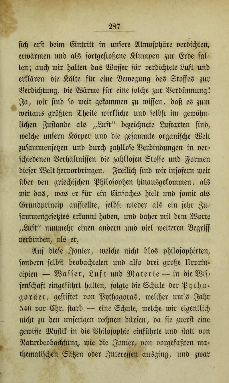 fid^ erft beim (Eintritt in unfere Sltmofpl^äre oerbid^ten, erraärmen unb al^ fortgeftogene klumpen ^ur ©rbe faU len; aud^ mir galten ha§> Söaffer für nerbic^tete Suft unb erflären bie ^älte für eine ^eraegung be^ ©toffe^ gur 3Serbid^tung, bie Söärme für eine folcbe jur ^erbünnung! 3a, mir finb fo meit gefommen §u miffen, bafe e^ §um meitau^ größten Streik mirflid^e unb felbft im gemö^n- lid^en ^^ftanbe ak „Suft begeid^nete Suftarten finb, meld^e unfern Körper unb bie gefammte organifd^e 3Belt pfammenfe^en unb buri^ ja^llofe ^^erbinbungen in oer^ fd^iebenen ^Ser^ältniffen bie ja^llofen ©toffe unb gormen biefer Söelt ^eraorbringen. greili(^ finb mir infofern meit über ben gried^ifd^en ^^ilofop^en ^inau^gefommen, al^ mir ba§, ma^ er für ein ©infad^e^ ^ielt unb fomit ak ©runbprincip aufftellte, felbft mieber alß ein fe^r fammengefe|te^ erfannt i^aben, unb ba^er mit bem Söorte „fiuft nunmehr einen anbern unb niel meiteren begriff oerbinben, ak er. 2luf biefe Qonier, meld^e nid^t blo^ p^ilofop^irten, fonbern felbft beobad^teten unb olfo brei gro§e tlrprin== cipien — Söaffer, Suft unb 3}taterie — in bie 2öif^ fenfdbaft eingefü^rt Ratten, folgte bie ©(^ule ber ^ptlia^ goräer, geftiftet oon ^pt^agora^, meld^er um’^ Qa^r 540 oor (S^r. ftarb — eine ©d^ule, meld^e mir eigentlid^ nicht §u ben unferigen rechnen bürfen, ba fie ^uerft eine gemiffe 3)tpftif in bie ^h^^^fophie einführte unb ftatt oon SRaturbeobadhtung, mie bie gonier, oon oorgefafeten ma= thematifdhen ©ä|en ober Qntereffen au^ging, unb ^mar