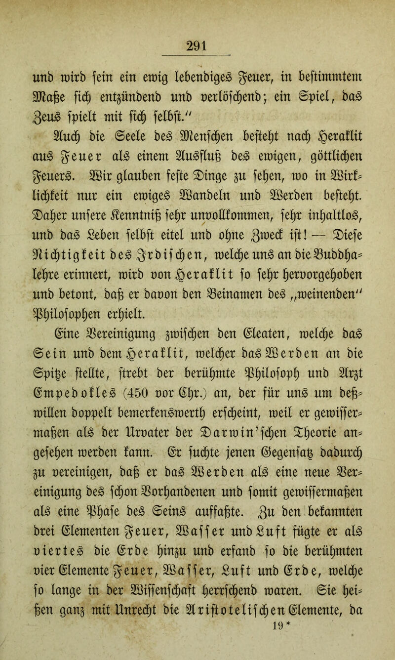 unb Tt)irb fein ein en)ig lebenbige^ geuer, in beftimmtem 3JJage fid^ entgünbenb unb nerlöfd^enb; ein ©piel, ba§ 3eu^ fpielt mit fid^ felbft. Slud^ bie @ee(e be^ SRenfd^en befielt nad^ ^eraflit au^ geuer al^ einem Slu^flub be^ ewigen, göttlid^en geuer^. 2Bir glauben fefte ^inge §u fe^en, wo in 2Bir!= li(^feit nur ein ewigem äöanbeln unb Söerben befielt, ^al^er unfere ^enntnip fe^r unnoEfommen, fel^r in^altlo^, unb ba^ Seben felbft eitel unb ol^ne 3«^edl ift! — ©iefe SfUd^tigfeit ht§> ^rbifd^en, meld^e un^ an bie^ubbl^a=^ le^re erinnert, wirb non§eraflit fo fe^r l^ernorge^oben unb betont, ba^ er baoon ben Beinamen be^ „meinenben ^^ilofopl^en erl^ielt. Sine Bereinigung gmifd^en ben (gleaten, mel(^e bag ©ein unb bem§eraflit, meli^er ba^Söerben an bie ©pije fteEte, ftrebt ber berül^mte ^^ilofop^ unb Slrgt ©mpebofle^ (450 oor ^^r.) an, ber für un^ um be)B== miüen hoppelt bemerfen^mertl) erfdi)eint, weil er gemiffer^ majsen al^ ber IXroater ber ®arroin’f(^en 3Il)eorie an^ gefeiten werben tarn. (Sr fud^te jenen (^egenfa^ baburd^ gu oereinigen, ba§ er ha§> 2Berben al^ eine neue Ber^ einigung be^ f(^on Borl^anbenen unb fomit gewiffermaßen al^ eine $l^afe be^ ©ein^ auffa^te. 3i^ bekannten brei Elementen ^euer, Sßaffer unbSuft fügte er alg oierte^ bie (Srbe l^ingu unb erfanb fo bie berül^mten oier (Elemente geuer, Sßaffer, Suft unb @rbe, weld^e fo lange in ber Söiffenfd^aft lierrfd^enb waren, ©ie ^ei^ ^en gang mit Unred^t bie 2lriftotelifd^en(Slemente, ba 19*