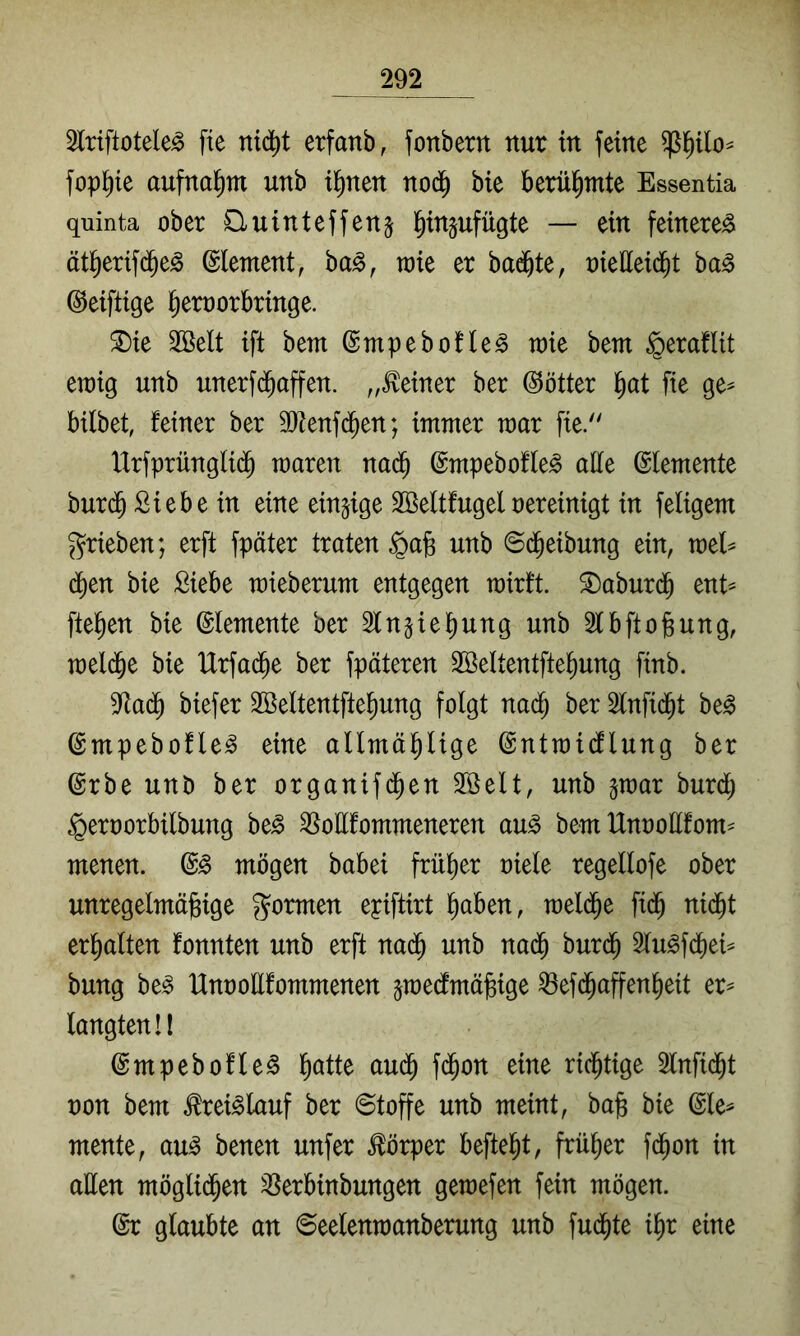 2lriftotele^ fie nid^t erfanb, fonbern nur in feine fop^ie aufna^m unb i^nen nod^ bie berühmte Essentia quinta ober Cluinteffenj l^injufügte — ein feinere^ ötl^erifd^e^ Element, ba^, rok er badete, oieHeid^t ba^ ©eiftige l^emorbringe. ^ie 2öelt ift bem ©mpebofle^ toie bem §eraflit en)ig unb unerfd^affen. „deiner ber @ötter ^at fie ge^ bilbet, feiner ber 9Jfenfd^en; immer mar fie/' IXrfprünglid^ maren nad^ ©mpebofle^ alle Elemente burd^ Siebe in eine einzige Sßeltfugeloereinigt in feligem grieben; erft fpäter traten ^a§ unb 6($eibung ein, mel^ ä)m bie Siebe mieberum entgegen rairft. ^aburd^ ent^ fielen bie Elemente ber Sln^iebung unb älbftobung, meld^e bie IXrfad^e ber fpäteren Sßeltentfte^ung finb. 5^ad^ biefer 2Beltentfte^ung folgt nad^ ber 2lnfid^t be^ ©mpebofle^ eine allmäl^lige ©ntmidflung ber ©rbe unb ber organifd^en SSelt, unb ^mar burdl; ^eroorbilbung be^ ^oUfommeneren an§> bem Unootlfom- menen. mögen babei frittier oiele regeltofe ober unregelmäßige gormen epiftirt ßaben, meld^e fid^ nid^t erhalten fonnten unb erft nad^ unb nad^ burd^ Stu^fd^ei^ bung be^ Unoottfommenen ^raedtmäßige ^efd^affenßeit er^ langten!! ©mpebofle^ ßatte aud^ fd^on eine richtige 2lnfid^t oon bem toi^lauf ber ©toffe unb meint, baß bie ^le^ mente, au^ benen unfer Körper befielt, früßer fd^on in allen möglid^en 3^erbinbungen gemefen fein mögen. @r glaubte an ©eelenmanberung unb fud^te ißr eine