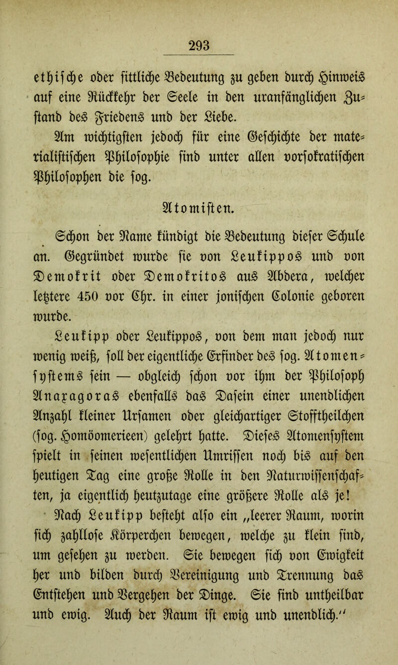 etl^if(^e ober fittli(^e ^ebeutung p geben burij ^intoeB auf eine Mdffefjr ber ©eele in ben umnfänglid^en ftanb be§ grieben^ unb ber Siebe. 2lm n)i(^tigften jebo($ für eine ©efd^id^te ber ntate^ rialiftif(^en ^^ilofopl^ie finb unter aüen norfofratifd^en $§ilofopt)en bie fog. Sttomiften. 6(Jon ber 9^ame fünbigt bie ^ebeutung biefer ©(^ule an. ©egrünbet tourbe fie non Seufippo^ unb oon ^emofrit ober ^emofrito^ au^ Stbbera, weld^er festere 450 oor ß^r. in einer jonifd^en Kolonie geboren würbe. Seufipp ober Seufippo^, oon bem man jebo(^ nur wenig wei^, foll ber eigentlid^e ©rfinber be^ fog. Sttomen^ fpftem^ fein — obgleidi) f($on oor i^m ber ^^ilofopl^ Slnayagora^ ebenfaü^ ba§> ^afein einer unenblid^en 2lngal^l fleiner Hrfamen ober glei(Jartiger ©tofft^eild()en (fog. ^omöomerieen) geleiert l^atte. ^iefe^ 2ttomenfpftem fpielt in feinen wefentlii^en Umriffen no^ bi^ auf ben lf)eutigen %ao, eine grofee ütoüe in ben D^aturwiffenfd^af^ ten, ja eigentli($ l^eutgutage eine größere 9toüe al^ je! 9Rad^ Seufipp befielt alfo ein „leerer 9iaum, worin fid^ §al)llofe ^örperi^en bewegen, weld^e gu flein finb, um gefeiten gu werben. @ie bewegen fi(^ oon ©wigfeit l^er unb bilben burdi) Bereinigung unb Trennung ha§> ©ntftel^en unb Bergefien ber ^inge. @ie finb untl^eilbar unb ewig. 2lu(^ ber fHaum ift ewig unb unenblid^.