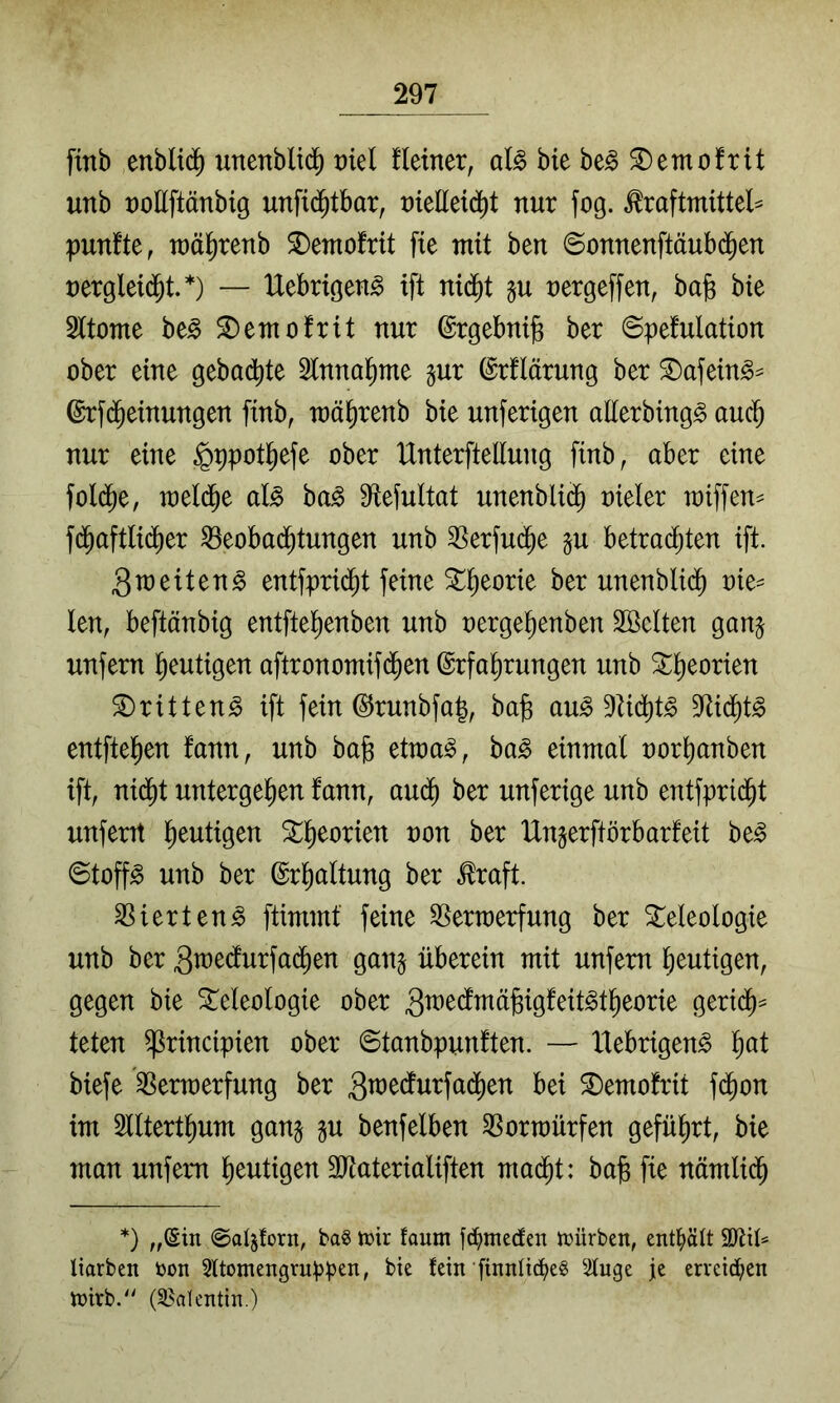 ftnb enbli^ unenblid^ vid üetner, al§> bie be§ ^emofrit unb t)oHftänbig unfid^tbar, üieEeid^t nur fog. ^raftmittel^ punfte, Tuä^renb S)eTnofrit fte mit ben ©onnenftäubd^en nergleid^t.*) — IXebrtgeng ift nid^t nergeffen^ ba§ bie Sttome be^ ^emofrit nur ©rgebnijB ber @pefulation ober eine gebadfite Slnnal^me §ur ©rflärung ber ^afein^^ ©rfd^einungen finb, mä^renb bie unferigen alierbing^ auc^ nur eine §t)potl^efe ober Unterftellung finb, aber eine foli^e, meld^e al^ ha§> Sfiefultat unenblid^ oieler miffen^ fd^aftlidier ^eobad^tungen unb 3Serfu($e p betradijten ift. 3u)eiten§ entfpri($t feine St^^eorie ber unenblid^ oie= len, beftänbig entftel)enben unb oerge^enben 2öclten gan^ unfern l^eutigen aftronomifd^en Erfahrungen unb 3:heorien S)ritteng ift fein ErunbfaJ, ba§ au^ Dtid^t^ ^Rid^t^ entftehen fann, unb ba§ etma^, ba^ einmal oorhanben ift, nidht untergehen fann, audh ber unferige unb entfpridht unfern hantigen non ber Ungerftörbarfeit be^ 0toff^ unb ber Erhaltung ber ^raft. ^ierten^ ftimmf feine SSerraerfung ber Teleologie unb ber 3w^dlurfa(^en gan§ überein mit unfern heutigen, gegen bie Teleologie ober 3^üecfmä)3igfeit^theorie geridh^ teten ^rincipien ober 6tanbpunften. — Xlebrigen^ h<^l biefe ^ermerfung ber 3n)edurfa(^en bei Temofrit fdhon im Sllterthum gang gu benfelben ^orraürfen geführt, bie man unfetm heutigen SRaterialiften mad^t: ba^ fie nämlich *) „(Sin ©al^forn, bag inir faum fd^mecfen inürben, ent^>ält 9JUü Uarben bon 2ltomengru:|)^en, bie fein finnü^eg Stnge je erveid;en n)irb.'^ (S^alentin.)