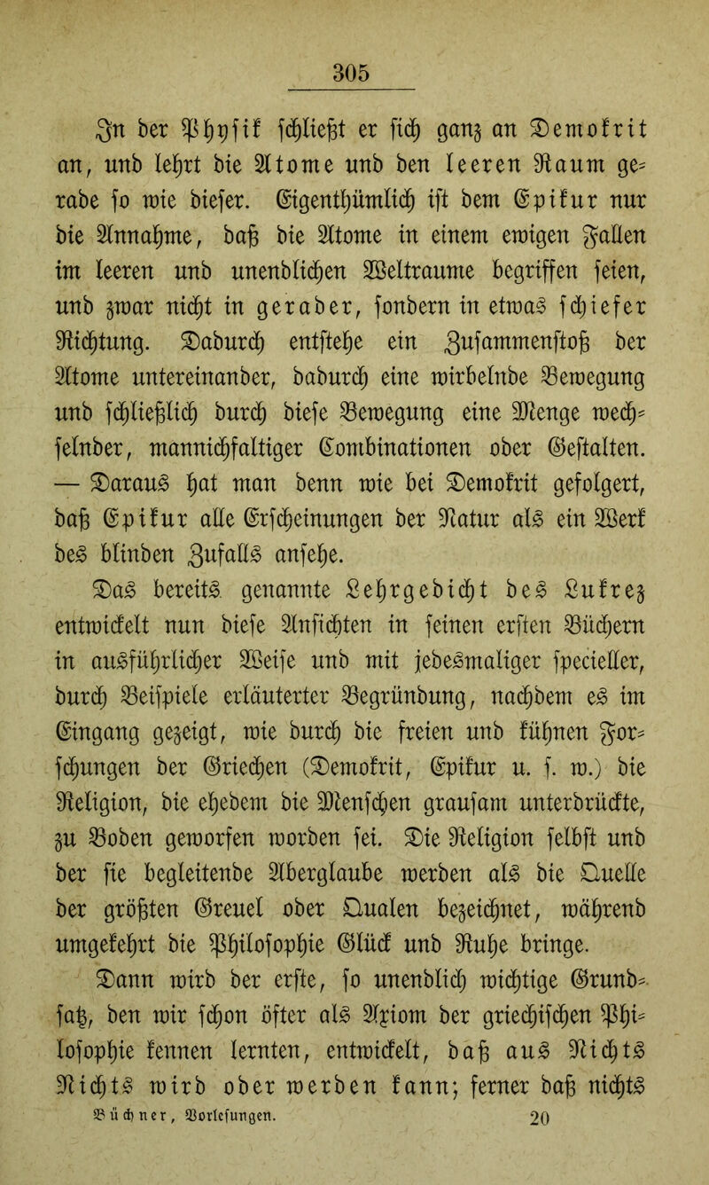Qn ber fd^Iiegt er gang an ^emofrit an, unb leiert bie Sltome nnb ben leeren 9^aum ge^ rabe fo wk btefer. ©tgentl)üntli^ ift bem ©pifur nur bie ^Innal^me, ba§ bie Sltome in einem emigen gatten im leeren unb unenblid^en 2Beltraume begriffen feien, unb gmar ni($t in geraber, fonbern in etma^ fd)iefer Sftid^tung. ©aburd) entftelie ein Sufammenftog ber Sltome untereinanber, baburc^ eine mirbelnbe Bewegung unb fc^liejBlic^ bur($ biefe Bewegung eine 3ttenge rae($== felnber, mannid^faltiger ^Kombinationen ober ©eftalten. — ^arau^ l)at man benn mie bei ^emofrit gefolgert, bab ©pifur alle ©rfc^einungen ber 9<Iatur al^ ein 2öer! be^ blinben anfel^e. 3)a^ bereite, genannte Selirgebid)t be^ Sufreg entmidelt nun biefe ^Infii^ten in feinen erfien ^üd^em in au^fül)rli(^er Söeife unb mit jebe^maliger fpecietter, burd) ^eifpiele erläuterter ^egrünbung, nad^bem e^ im ©ingang gegeigt, mie bur(^ bie freien unb fül^nen gor== fd^ungen ber ©ried^en (©emofrit, ©pifur u. f. m.) bie S^eligion, bie el)ebem bie 3)tenf($en graufam unterbrüdtte, gu ^oben gemorfen raorben fei. ®ie ttteligion felbft unb ber fie begleitenbe Slberglaube merben al^ bie Quelle ber größten ©reuel ober Qualen begeid^net, mälirenb umgefel)rt bie ^l^ilofopl)ie ©lüd unb tttul^e bringe. ®ann mirb ber erfte, fo unenblid) mid^tige ©runb== fa|, ben mir f(^on öfter al^ Olyiom ber gried^ifd^en lofopl)ie fennen lernten, entmidelt, ba§ au^ D^id^t^ 9<tid^t^ mirb ober merben fann; ferner ba^ nid^t^ a?üd)ncr, aSorlcfurgcn. 20