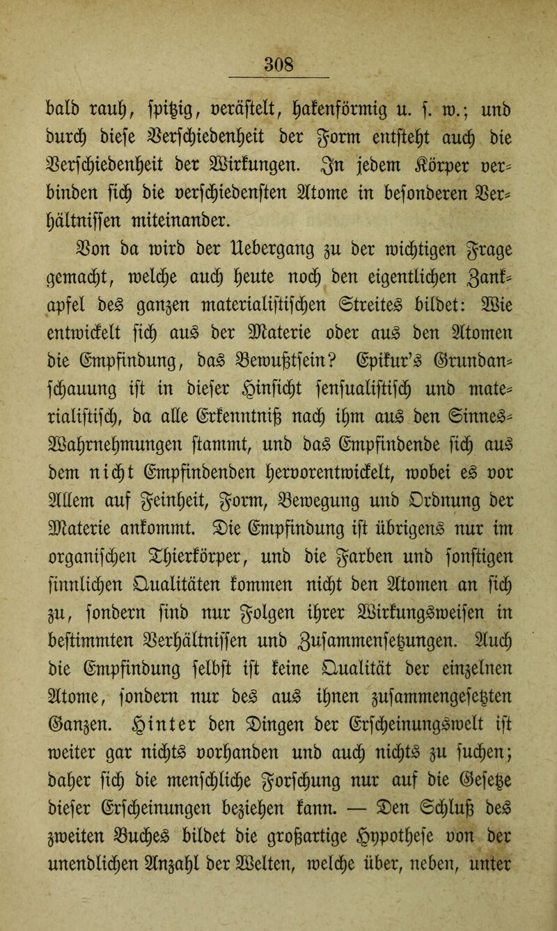 halb raul^, üeräftelt, l^afenförmtg u. f. tt).; unb burd^ biefe ^erfdiiebenl^eit ber gorm entfielt auä) bie ^erfc^iebenl^eit ber Söirfungen. Qn jebem Körper t)er== binben ftd^ bie rerfc^tebenften Sltome in befonberen 3Ser= l^ältniffen miteinanber. SSon ba xüixh ber Uebergang gu ber raid^tigen grage gemadbt, treidle audb l^eute nod^ ben eigentlid^en Qanh apfel be^ gangen materialiftifd^en Streitet bilbet: 2Bie entwidielt fid^ au§> ber äJlaterie ober au^ ben Sltomen bie ©mpfinbung, ha§> ^eroubtfein? ©pifur’^ (^rnnban^ f(^auung ift in biefer ^infid^t fenfualiftifd^ unb mate^ rialiftifd^, ba alle ©rfenntni^ nad^ i^m au^ ben 6inne^=^ SSa^rne^mungen ftammt, unb ba§ ©mpfinbenbe fid^ au^ bem nid^t (Smpfinbenben ^eroorentroidfelt, raobei e^ nor 3iEem auf gein^eit, gorni, Bewegung unb Drbnung ber 3Jiaterie anfommt. ^ie ©mpfinbung ift übrigen^ nur int organifd^en 5lf)ierförper, unb bie garben unb fonftigen finnlid^en Qualitäten fommen nid^t ben Sltomen an fid^ gu, fonbern finb nur golgen i^)xa Sßirfung^toeifen in beftimmten ^erl^ältniffen unb Si^f^^^oienfegungen. 2lud^ bie ©mpfinbung felbft ift feine Qualität ber eingelnen 2ftonie, fonbern nur be^ au§> i^nen gufammengefegten ©angen. hinter ben Gingen ber @rfdl)einung^n)elt ift weiter gar nid^t^ oorganben unb aud^ nidl)t^ gu fud^en; bager fid^ bie ntenfd^lid^e gorfd^ung nur auf bie @efege biefer (Srfd^einungen begiegen fann. — ®en ©dl;lub be^ gweiten ^U(Je^ bilbet bie großartige §ppotßefe oon ber unenbli($en Slngaßl ber SBelten, welche über, neben, unter