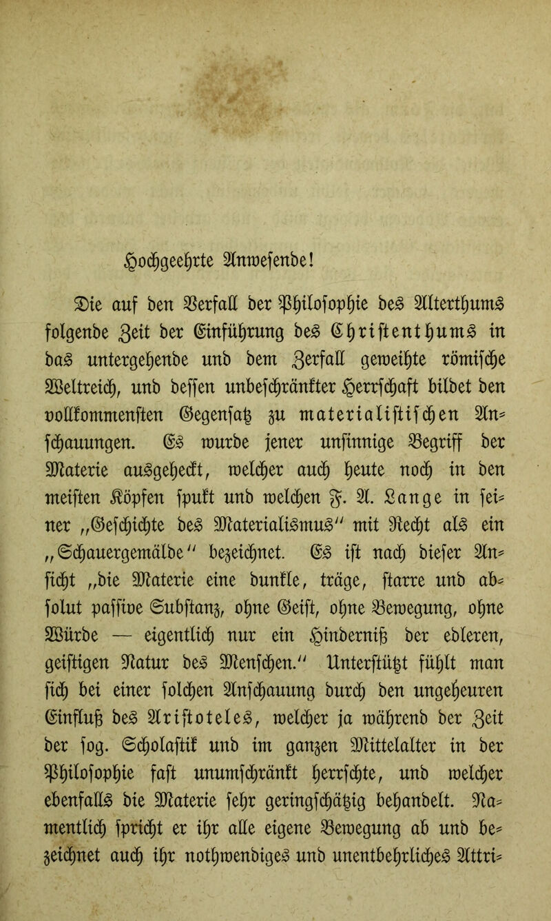 §0($geel^rte Imüefenbe! 2)ie auf ben ^Serfatt ber ^^ilofop^ie be^ Slltert^um^ folgenbe 3^^^ ©ittfü^tung be^ (S^riftent l^um^ in ba§ untergel^enbe unb bem geraeil^te römif(^e 2öeltrei(^^, unb beffen unbef($ränfter §errf(5aft bilbet ben t)ott!ommenften ©egenfa| gu matertaUftif($en 2ln^ fc^auungen. raurbe jener unfinnige begriff ber 3}^aterie au^gel^edt, raeld^er aud^ l^eute no($ in ben meiften köpfen fpu!t unb weld^en %. 21. Sange in fei^ ner ,,©efd^id)te be^ 3Jiateriali^mu^ mit 9fte($t al^ ein „ ©d^auergemälbe'' be§ei(^net. ift nai^ biefer 2tn^ fid^t „bie SJtaterie eine bunfle, träge, ftarre unb ab= folut paffire ©ubftanj, o^ne ©eift, o^ne Bewegung, ol^ne SSürbe — eigentlid^ nur ein ^inbernijs ber ebleren, geiftigen Statur be^ 9Jtenf(^en. lXnterftü|t fü^It man fid^ bei einer fold^en 2lnfc^auung hnx^ ben ungeheuren ©inftufe be§ 2triftotele^, meld^er ja mä^renb ber 3^^i ber fog. ©d^olaftif unb im gangen SJlittelalter in ber ^hi^ofophie faft unumfd^ränft h^rrfd^te, unb raeld^er ebenfalls bie SJtaterie fe^r gertngfd^ä|ig behanbelt. 2ta^ mentlid^ fpri(^t er i§r alle eigene ^eraegung ab unb be^ geid^net au(^ ihr nothmenbige^o unb unentbehrlidl)e^ 2tttri^