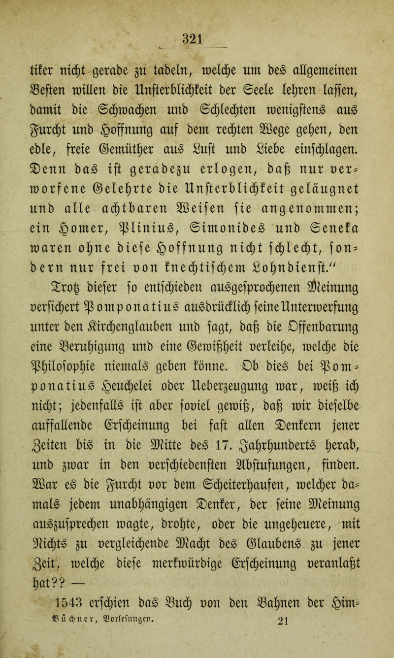 tifer nid^t gerabe tabeln, raeld^e um be^ aEgemeinen heften millen bte lXnfterbli(^feit ber ©eele (affen, bamit bte ©d^raa(^en unb ©d^le($ten menigften^ au^ g^urd^t unb Hoffnung auf bem reiften 3ßege ge()en, ben eble, freie ©emütl^er au^ Suft unb Siebe einfd^Iagen. ^enn ha§> ift gerabegu erlogen, bag nur oer^ morfene ©elel^rte bie Unfterbli($feit geläugnet unb alle ad^tbaren SBeifen fie angenommen; ein ^omer, ^liniu^, ©imonibe^ unb ©enefa maren ol^ne biefe Hoffnung nid^t fd^lei^t, fon^ bern nur frei non fned^tifd^em Sol^nbienft. ^ro^ biefer fo entfd^ieben au^gefprod^enen 3)ieinung oerfic^ert ^omponatiu^ au^brüdflid^feineIXntermerfung unter ben ^ird^englauben unb fagt, ba§ bie Offenbarung eine ^erul^igung unb eine ^erai^^eit oerleilje, loeli^e bie ^^ilofop^ie niemals geben lonne. Ob bie^ bei ^om^ ponatiu^ ^eud^elei ober IXebergeugung mar, mei^ iä) nid^t; jebenfall^ ift aber fooiel gemi§, bag mir biefelbe auffaEenbe ©rfd^einung bei faft aEen kentern jener feiten bi^ in bie äEitte be§ 17. g^Wunbert^ ^erab, unb gmar in ben oerfdfiiebenften Slbftufungen, finben. 2ßar e^ bie gurd^t oor bem ©(^eiter^aufen, mel($er ba^ mal§ jebem unabpngigen Genfer, ber feine 3)teinung au^gufpre(^en magte, brol^te, ober bie ungeheuere, mit S^id^t^ §u oergleid^enbe 3J?adht be^ ©lauben^ p jener Seit, meldhe biefe merfmürbige ©rfd^einung oeranla^t hat?? — 1543 erf(^ien ba^ ^udf) oon ben Bahnen ber §im^ 5>ü ncV, 23or(cfunflcr. 21