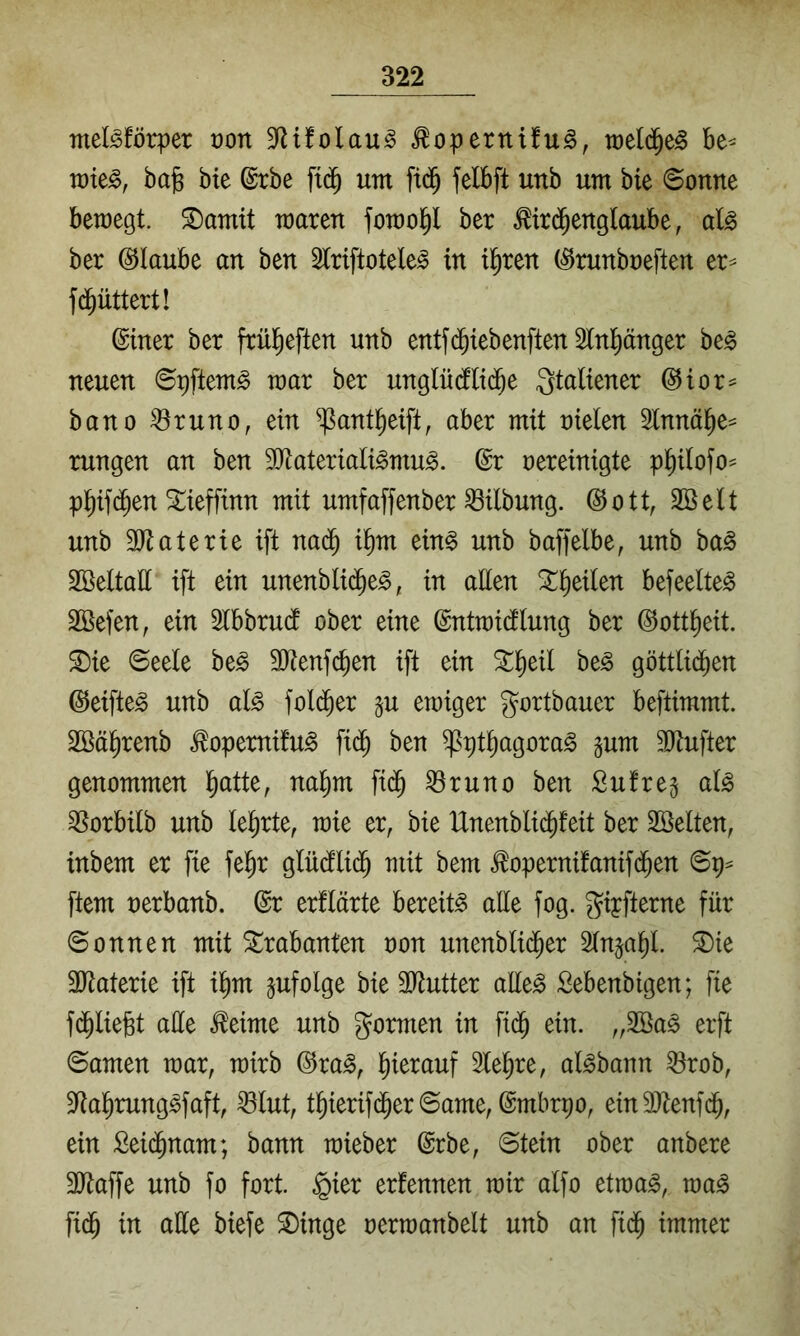 melMörper üon 3^tfolau^ ^operttifug, toeld^e^ be^ tüte^, bajs bie ©rbe ft(^ um ft(^^ felbft unb um bie Sonne bemegt. ©amit maren fomo^ ber ^ird^englaube, aU ber (Glaube an ben Slriftotele^ in il^ren (^runboeften er^ fd^üttert! ©mer ber frül^eften unb entfd^iebenftenSlnl^änger be§ neuen Spftem^ mar ber unglüdflid^e Italiener @ior== bano ^runo, ein ^ant^eift, aber mit nieten Stnnä^e^ rungen an ben 30^ateriali^mu^. @r nereinigte p^itofo^ p^ifd^en 5i:ieffinn mit umfaffenber Gilbung. @ott, Söett unb 3[)taterie ift nai^ i^m ein§ unb baffelbe, unb ba^ Söeltatt ift ein unenbtid^e^, in aHen !^^eiten befeelte^ SBefen, ein Stbbrudt ober eine ©ntraictlung ber ©ott^eit. ^ie Seele be§ 3Jtenf(^en ift ein ht§> göttlid^en ©eifteg unb al^ fold^er gu emiger gortbauer beftimmt. Söä^renb ^opemifu^ fi(^ ben ^pt^agora^ äum 50tufter genommen l^atte, na^m fid^ ^runo ben Sufrej at^ ^Sorbitb unb lehrte, mie er, bie Unenblid^feit ber Söetten, inbem er fie fe^r glüctlid^ mit bem ^opernifanifd^en Sp^ ftem nerbanb. ©r erflärte bereite alle fog. giyfterne für Sonnen mit Trabanten non unenblid^er Slnja^l. S)ie 3Jtaterie ift i^m pfolge bie 3)tutter ailt§> Sebenbigen; fie f(^liefet ade ^eime unb formen in fid^ ein. „2öa§ erft Samen mar, mirb @ra^, l)ierauf Sle^re, al^bann ^rob, ^^ta^rung^faft, ^lut, t^ierifd^er Same, ©mbrpo, ein3)tenfd^, ein Seid^nam; bann mieber ©rbe, Stein ober anbere 3}taffe unb fo fort §ier ernennen mir alfo etma^, ma^ fid^ in alle biefe Singe nermanbelt unb an fid^ immer