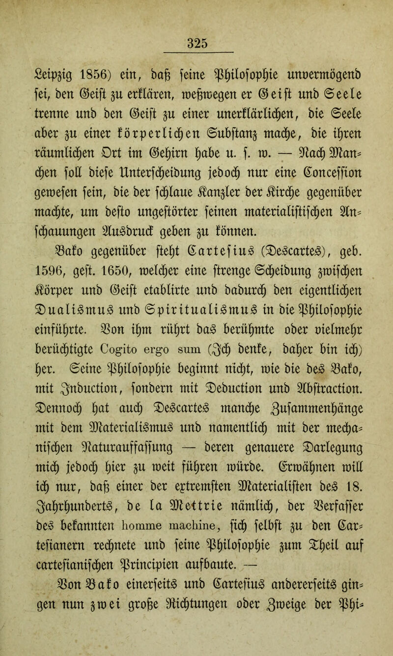 Setpjig 1856) ein, ba^ feine ^^ofop^ie unnermögenb fei, ben @eifl p etüären, raegtnegen er (Steift unb ©eele trenne unb ben @eift §u einer unerflärli(^en, bie Seele aber p einer förperlic^en Subftanj ntadie, bie i^ren räutnlid^en Drt im @e§irn ^abe u. f. ra. — 9^adb 3Jlan^ d^en foE biefe Unterf($eibung jebod^ nur eine ©onceffion gemefen fein, bie ber fd^laue Mangler ber ^ird^e gegenüber mad^te, um befto ungeftörter feinen materialiftifd^en 2ln^ fd^auungen 2lu^bru(f geben §u fönnen. ^afo gegenüber fte^t ©artefiu^ ®e^carte^), geb. 1596, geft. 1650, meli^er eine ftrenge Sd^eibung jraifd^en Körper unb ©eift etablirte unb baburd^ ben eigentli(^en ^uali^mu^ unb Spiritualismus in bie ^^ilofop^ie einfü^rte. ^on i^m rü^rt baS berühmte ober oielme^r berüd^tigte Cogito ergo sum (^db benfe, ba^er bin idb) ber. Seine beginnt mdi)t, mie bie beS ^afo, mit Qnbuction, fonbern mit ^ebuction unb 3lbftraction. ^enno(^ b^^t ^eScarteS manche mit bem 3JtaterialiSmuS unb namentli($ mit ber medba= nifdben S^aturauffaffung — beren genauere Darlegung midb jebodb b^^^ P ^^^1 führen mürbe. Ermähnen mill idb nur, bab einer ber eptremften 3Jtaterialiften beS 18. QabrbunbertS, be la SJtettrie nämlidb, ber ^Serfaffer beS bekannten liomme machine, fidb felbft ju ben ßar^ tefianem redbnete unb feine ^b^^öfopbie sum ^b^^l ^mf cartefianifcben ^rincipien aufbaute. — ^on^afo einerfeitS unb ©artefiuS anbererfeitS gin^ gen nun smei gro^e 9ti($tungen ober