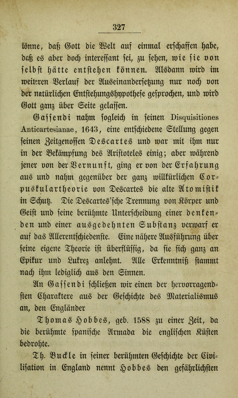 iönne, ba§ @ott bte SBelt auf einmal erfd^affen l^abe, bafe aber bod^ intereffant fei, felgen, mie fie non felbft ptte entftel^en fönnen. Stl^bann mirb im meiteren Verlauf ber 2lu^einanberfe|ung nur nod§ non ber natürli^en ©ntftefiung^l^ppotl^efe gefproi^en, unb mirb @ott gang über ©eite gelaffen. ©affenbi nal^m fogleidb in feinen Disquisitiones Anticartesianae, 1643, eine entf(^iebene ©teüung gegen feinen 3^Hg^^offen S)e^carte§ unb mar mit il^m nur in ber ^efämpfung be^ 5lriftotele§ einig; aber mä^renb jener non ber Vernunft, ging er non ber ©rfal^rung au^ unb nal^m gegenüber ber gang miü!ürli($en ©or^ pu^fulartl^eorie non ^e^carte^ bie alte 2ltomiftif in ©d^u|. ®ie ©e^carte^’fd^e Trennung non Körper unb ©eift unb feine berühmte IXnterfd^eibung einer benfen^ ben unb einer au^gebe^nten ©ubftang nermarf er auf ba^ 5lllerentfd^iebenfte. ©ine nähere 2lu^fü|rung über feine eigene ^^eorie ift überflüffig, ba fie fi(^ gang an ©pifur unb Mreg anlelmt. 5llle ©rfenntnife ftammt nad^ i^m lebigli(5 au^ ben ©innen. 2ln ©affenbi fi^liefeen mir einen ber liernorragenb^ ften ©liaraftere au^ ber ©efi^id^te be^ 3Jtateriali^mu^ an, ben ©nglänber ^l^oma^ §obbe^, geb. 1588 gu einer bie berül^mte fpanifcbe Irmaba bie englifd^en lüften bebro^te. ^1^. Quelle in feiner berühmten ©efd)id^te ber ©ini^ lifation in ©nglanb nennt §obbe§ ben gefäl^rlid^ften