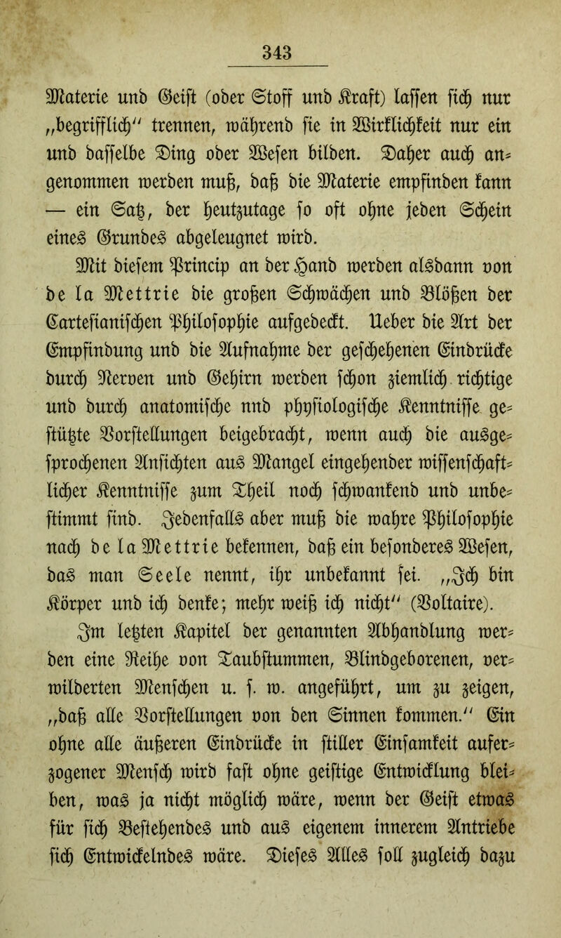 äl^aterie unb @eift (ober ©toff unb ^raft) laffen fid^ nur ,,begrtffUd^'' trennen, raä^renb fte in SBirflid^feit nur ein unb baffelbe ®ing ober Söefen bilben. S)al^er an^ an^ genommen merben mufe, bafe bie 3)taterie empfinben fann — ein ©a|, ber ^eutgutage fo oft ol^ne jeben ©d^ein eine§ ©runbe^ abgeleugnet mirb. 3JHt biefem ^rincip an ber^anb merben al^bann non be la SRettrie bie großen ©d§raä(^en unb flögen ber ßartefianifd^en ^ßl^ilofopl^ie aufgebedlt. Heber bie 2lrt ber ßmpfinbung unb bie 2lufnal)me ber gefd^e^enen ©inbrüdle burd^ Sternen unb ©e^irn merben fd^on §iemlid^ richtige unb burd^ anatomifd^e nnb p^pfiologifd^e ^enntniffe ge== ftüpte ^orftettungen beigebrad^t, menn aud^ bie au^ge^ fprod^enen Slnfid^ten au^ 3)tangel eingel)enber miffenf($aft^ li(^er ^enntniffe pm ^^eil no($ fi^manfenb unb unbe- ftimmt finb. QebenfaE^ aber mu§ bie ma^re ^^ilofopl^ie nad^ be la 3)tettrie befennen, bafe ein befonbereg 2öefen, ba^ man ©eele nennt, i^r unbefannt fei. bin Körper unb id^ benfe; mel)r mei§ id^ ni^t'^ (^Soltaire). 3m legten Kapitel ber genannten Slbganblung mer^ ben eine steige non ^aubftummen, ^linbgeborenen, ner== milberten ältenfd^en u. f. m. angeführt, um §u geigen, „bag alle ^orftettungen non ben ©innen fommen. (Ein ogne alle äußeren ©inbrüdte in ftiEer ©infamfeit aufer== gogener 3Jlenfd^ mirb faft ogne geiftige ©ntmidllung blei^ ben, ma§ ja nid^t möglid^ märe, menn ber ©eift etmag für fid^ ^eftegenbeg unb au§ eigenem innerem Slntriebe fid^ ©ntmidfelnbe^ märe, ^iefe^ 2llle^ foE jugleid^ baju