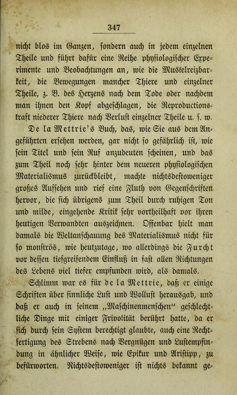 nid^t blo^ im ©att^ett, fonbertt au^ in jebem einjelnen ^l^eile unb fü^rt bafür eine p^pfiologifd^er rimente unb ^eobad^tungen an, mie bie SJlu^felrei^bar^ feit, bie ^emegungen man(^er ^Xl^iere unb einzelner Stl^eile, §. be^ §er§en§ nad^ bem ^obe ober nad^bem man i^nen ben ^opf abgefd^lagen, bie 9fleprobuction^^ fraft nieberer ^l^iere na(§ ^erluft einzelner ^l^eile u. f. m. ^e la 30^ettrie’^ ^ud^, ba^, raie6ie au^ bemSln^ gefül^rten erfe^en merben, gar ni($t fo gefä^rlid^ ift, mie fein ^itel unb fein 0fiuf angubeuten fd^einen, unb ha§> §um ^^eil nod^ fe^r l^inter bem neueren p5pfioIogif(^en 3}lateriali^mu^ jurüdibleibt, mad^te nid^t^beftoraeniger gro^e^ 3luffe^en unb rief eine giut^ oon @egenfd[)riften l^eroor, bie fi(^ übrigen^ §uui ^^eil burcb rul^igen ^on unb milbe, einge^enbe i^ritif fe^r oort^eil^aft oor i^ren l^eutigen ^ermanbten au^gei(^nen. Offenbar l^ielt man bamal^ bie Söeltanfd^auung be^ 3)tateriali^mu^ nic^t für fo monftrö^, mie l^eut^utage, mo allerbings bie gurc^t nor beffen tiefgreifenbem (Sinflufe in faft allen 9tid^tungen be^ Sebent oiel tiefer empfunben mirb, al^ bamal^. 6d^limm mar e^ für be la 3Jtettrie, ba^ er einige ©d^riften über finnlid^e Suft unb Söolluft l^erau^gab, unb ba§ er au^ in feinem „SJtafd^inenmenfd^en'' gefd^ledl)t= Ii(^e ®inge mit einiger griooUtät berührt ^atte, ba er fi(^ bur(^ fein Spftem bere($tigt glaubte, aud^ eine S^led^t^ fertigung be^ Strebend nac^ SSergnügen unb Suftempfin^ bung in ä^nlid^er Söeife, mie @pi!ur unb 3lriftipp, p befürmorten. S^id^t^beftomeniger ift nid^t^ befannt ge^