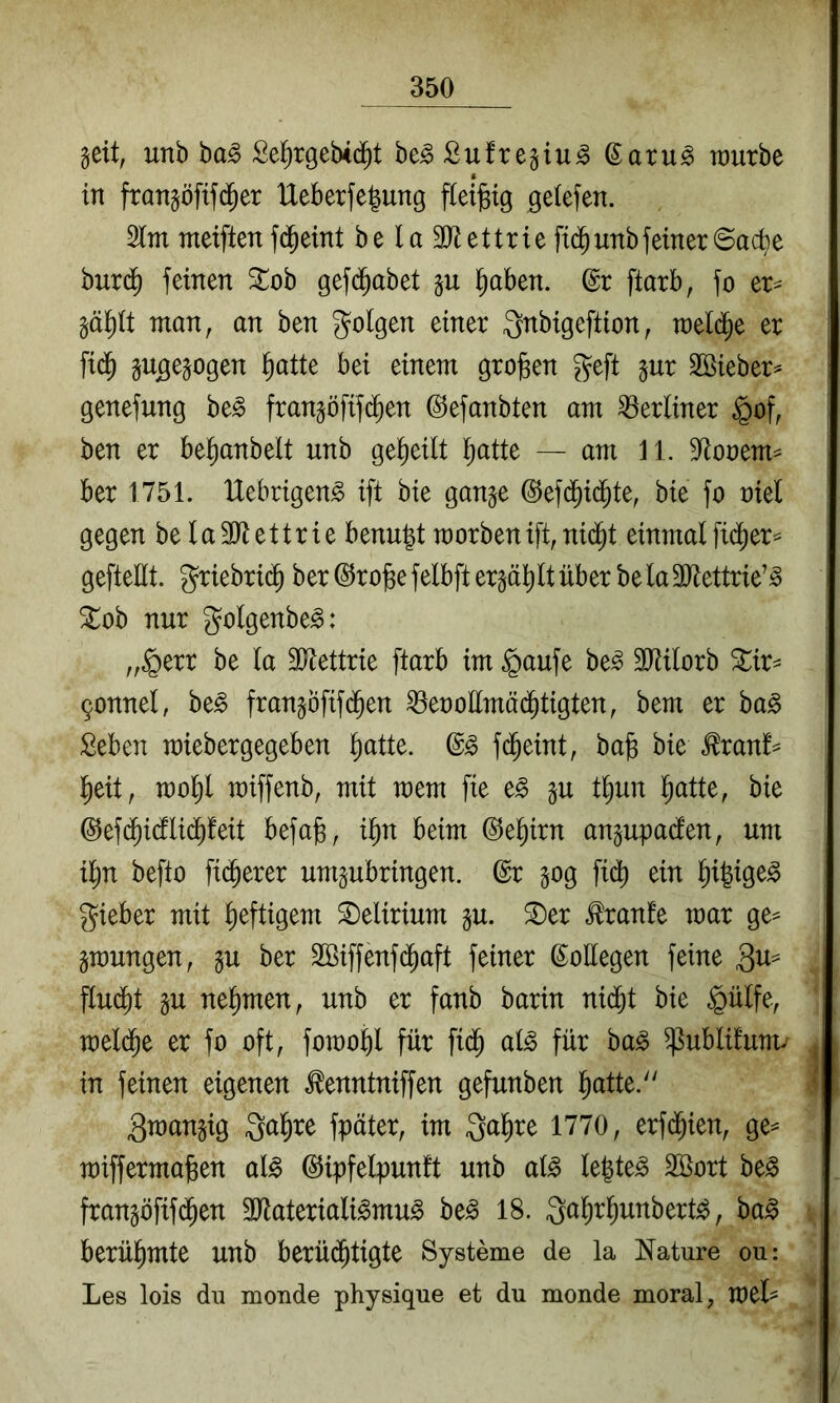 geit, unb ba^ Se^rgebid^t be^Sufrejiu^ ©aru^ rourbe in fran§öfif($er Ueberfegung fiei^tg geiefen. 2lm meiften fd^eint be la 3)^ettrie fiijunbfeiner6acbe burd^ feinen Zoh gefd^abet §aben. (gr ftarb, fo er^ man, an ben folgen einer Qnbigeftion, meld^e er fid^ gujge^ogen l^atte bei einem grojsen geft §ur 3öieber^ genefung be^ fran§öfif(^en ©efanbten am berliner §of, ben er be^anbelt unb gel^eilt ^atte — am 11. 3lonem^ ber 1751. IXebrigen^ ift bie gan^e ©efd^id^te, bie fo niel gegen be la31iettrie benu|t morbenift, nid^t einmal fidj)er^ geftellt. griebrid^ ber@ro§efelbftergä^ltüber bela3)tettrie’^ ^ob nur golgenbe^: „§err be la ältettrie ftarb im §aufe be^ 3ltilorb ^ir^ 9onnel, be^ franjöfifd^en ^enollmäd^tigten, bem er ba^ Seben miebergegeben l^atte. fd^eint, bag bie ^ranf^ l)eit, mol^l miffenb, mit mem fie e^ §u t^un l^atte, bie ©efd^idllid^feit befa§, i^n beim ^e^irn angupaden, um il^n befto fidlerer umpbringen. ©r §og fii^ ein l^i|ige^ gieber mit heftigem ^Delirium gu. ^er ^ranfe mar ge== gmungen, §u ber SBiffenfd^aft feiner ßoEegen feine findet §u nehmen, unb er fanb barin nid^t bie §ülfe, meld^e er fo oft, fomobl für fid^ al^ für ba^ ^ublüutm in feinen eigenen ^enntniffen gefunben l^atte. 3mangig gal^re fpäter, im galire 1770, erfd^ien, ge^ miffermagen al^ (^ipfelpunft unb al^ legtet Söort be^ fran^öfifd^en SJlateriali^mu^ be^ 18. gal^r^unbert^, ba^ berühmte unb berüi^tigte Systeme de la Nature ou: Les lois du moude physique et du monde moral, mel==