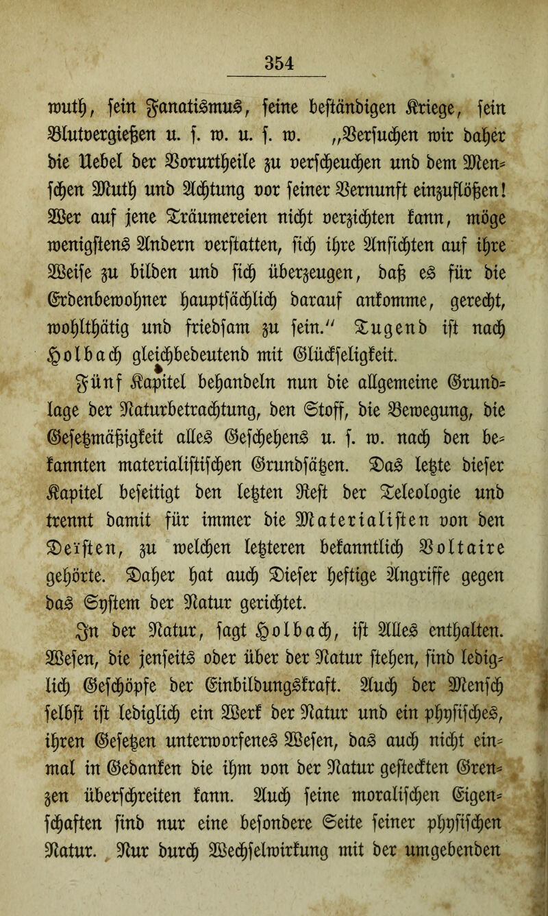 TDutl^, fein ganati^mu^, feine beftänbigen Kriege, fein SBlutnergte^en u. f. ra. u. f. vo. „SSetfud^en wix ballet bie Hebel ber SSoruttl^eile §u t)erfd^eu(Jen unb bem fd^en unb Sld^tung vox feiner Vernunft ein^uflö^en! 2Bet auf jene Träumereien nid^t rerjid^ten fann, möge menigften^ 2lnbern nerftatten, fid^ il)re 3lnfid^ten auf i^re SSeife gu bilben unb fid^ überzeugen, ba§ e^ für bie ©rbenbemoliner l^auptfä($li(^ barauf anfomme, gered)t, mopptig unb friebfam zu fein. Tugenb ift nad^ §olbad^ gleid^bebeutenb mit (^lüdifeligfeit günf Kapitel befianbeln nun bie allgemeine @runb= läge ber 9Raturbetra(®tung, ben ©toff, bie Bewegung, bie @efe|mä§ig!eit aüe^ @ef($e]^eng u. f. m. nad^ ben be^ fannten materialiftif(^en ©runbfä|en. T)a^ le|te biefer Kapitel befeitigt ben le|ten ^eft ber Teleologie unb trennt bamit für immer bie ältaterialiften non ben Telften, zu meld^en festeren befanntli(^ Voltaire geljörte. Tal^er l>at au^ Tiefer lieftige Eingriffe gegen ba^ ©pftem ber 3^atur gerid^tet. gn ber 9ftatur, fagt §olbad^, ift 3lHe^ entl^alten. SBefen, bie jenfeit^ ober über ber SRatur ftel^en, finb lebig^ lid() ^efd^öpfe ber ©inbilbung^fraft. 2lud^ ber SJtenfd^ felbft ift lebiglid^ ein SSerf ber 9Ratur unb ein p^pfifd^e^, il^ren @efe|en untermorfene^ SBefen, ba^ au^ nid^t ein- mal in ©ebanfen bie i^m non ber Statur geftedften @ren^ Zen überfd^reiten fann. 2lu(^ feine moralifd^en ©igen^ f(^aften finb nur eine befonbere ©eite feiner p^pfifd^en S^latur. 9^tur burd^ 3öe(Jfeln)irfung mit ber umgebenben