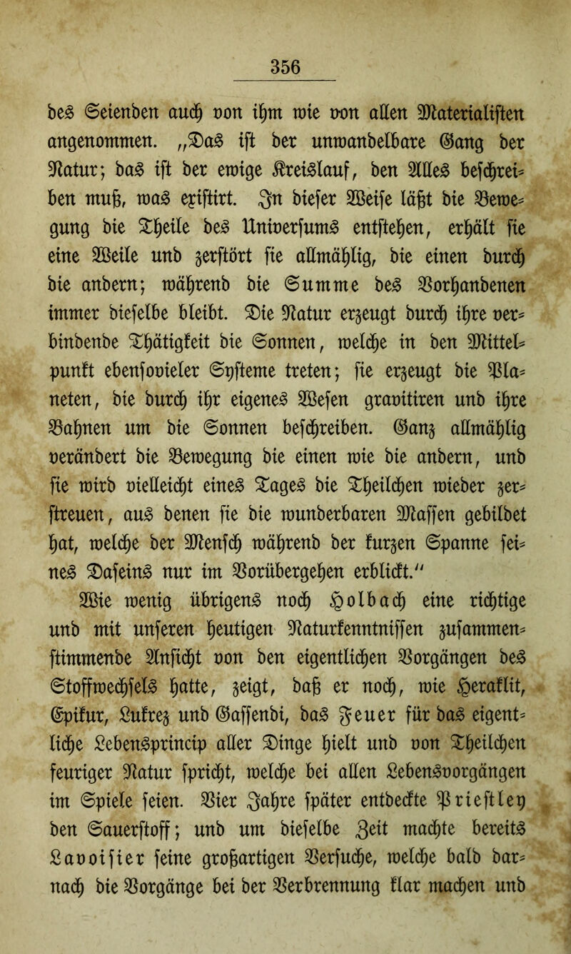 be^ (Seienbett aud^ von wie von atten 3Jtaterialiften angenommen. ift ber unmanbelbare @ang ber 3^latur; ba§ ift ber ewige ^rei^lauf, ben 2lIIe^ bef(|rei^ ben mnjs, wa^ eyiftirt. Qn biefer SBeife lä^t bie ^ewe^ gung bie be^ IXnioerfum^ entftel^en, erplt fie eine Söeile unb jerftört fie allmäl^lig, bie einen burd^ bie anbern; wäl^renb bie Summe be^ ^or^anbenen immer biefelbe bleibt, ^ie S^tatur erzeugt burd^ il^re ner== binbenbe ^^ätigfeit bie Sonnen, wel(^e in ben 3Jlittel^ punft ebenfooieler Spfteme treten; fie erzeugt bie ^la^ neten, bie burd^ i^r eigene^ Sßefen graoitiren unb i^re ^a^nen um bie Sonnen befd^reiben. @an§ ailmäl^lig neränbert bie Bewegung bie einen wie bie anbern, unb fie wirb oielleii^t eine^ Stagen bie ^^eild^en wieber ftreuen, au^ benen fie bie wunberbaren 3Jlaffen gebilbet l)at, weld^e ber SJtenfd^ wä^renb ber furgen Spanne fei^ ne^ ®afein^ nur im ^orüberge^en erblidtt. 3Bie wenig übrigen^ no(^ §olbad^ eine rid^tige unb mit unferen l^eutigen 5Raturfenntniffen jufammen^ ftimmenbe 2lnfid^t oon ben eigentli($en Vorgängen be^ Stoffwe(^fel^ l^atte, geigt, bag er nod^, wie ^eraflit, ©pifur, Sufreg unb ©affenbi, ba^ geuer fürbaß eigent^ lid^e Seben^princip aller ^inge l^ielt unb oon St^eild^en feuriger Statur fprid^t, weld^e bei aEen Seben^oorgängen im Spiele feien. 3Sier Qa^re fpäter entbedfte ^rieftlep ben Sauerftoff; unb um biefelbe mad^te bereite Saooifier feine großartigen ^erfud^e, weld^e halb bar^ nad^ bie Vorgänge bei ber ^Verbrennung flar mad^en unb