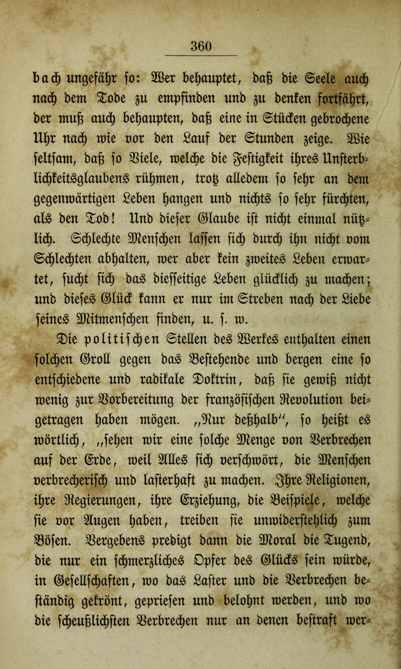 ungefäl^r fo: 2ßer bel^auptet, bafe bie ©eele aud^ nad^ bem Slobe empfinben unb §u benfen fortfäl^rt, ber mujg au(^ behaupten, bafe eine in ©tüdten gebroi^ene U^r nad^ wie not ben Sauf ber ©tunben jeige. 3öie feltfant, bafe fo SSiele, weld^e bie geftigfeit i^re^ Unfterb^ li(^feit^glauben§ rül^men, tro| allebem fo fel^r an bem gegenwärtigen Seben l^angen unb nid^t^ fo fe^r fürd^ten, al§> ben ^ob! Unb biefer (SJlaube ift nid^t einmal nü|^ lid^. ©d^led^te SJtenfd^en laffen fidb burd^ il^n nid^t oom ©d^Ied^ten ab^alten, wer aber fein jweite^ Seben erwart tet, fu(^t fid^ ha§> bieffeitige Seben glüdlidb §u mad^en; unb biefe^ ©lüd fann er nur im Streben nadb ber Siebe feinet 3Dtitmenfd^en finben, u. f. w. ^ie politifd^en Stellen be^ Söerfe^ enthalten einen fold^en @roE gegen ha§> 33efte^enbe unb bergen eine fo entfd^iebene unb rabifale S)oftrin, ba^ fie gewib ni(bt wenig gur Vorbereitung ber frangöfifd^en Sffeoolution bei^ getragen l^aben mögen. ,,Vur bejgl^alb'', fo lieifet e^ wörtlii^, frfelien wir eine fold^e 2Henge non Verbrechen auf ber @rbe, weil Sitten fich uerfchwört, bie 3Jlenf(hen uerbrecherifch unb lafterhaft §u machen. Qh^^ ^Religionen, ihre 9tegierungen, ihre ©rjiehung, bie Veifpiele, welche fie oor klugen txdhm fie unwiberftehlich Vöfen. Vergebend prebigt bann bie 2Roral bie Stugenb, bie nur ein fchmergliche^ Opfer be^ @lücf^ fein würbe, in @efellf(haften, wo ha§> Safter unb bie Verbrechen be^ ftänbig gefrönt, gepriefen unb belohnt werben, unb wo bie fd^euglichften Verbrechen nur an benen beftraft wer^