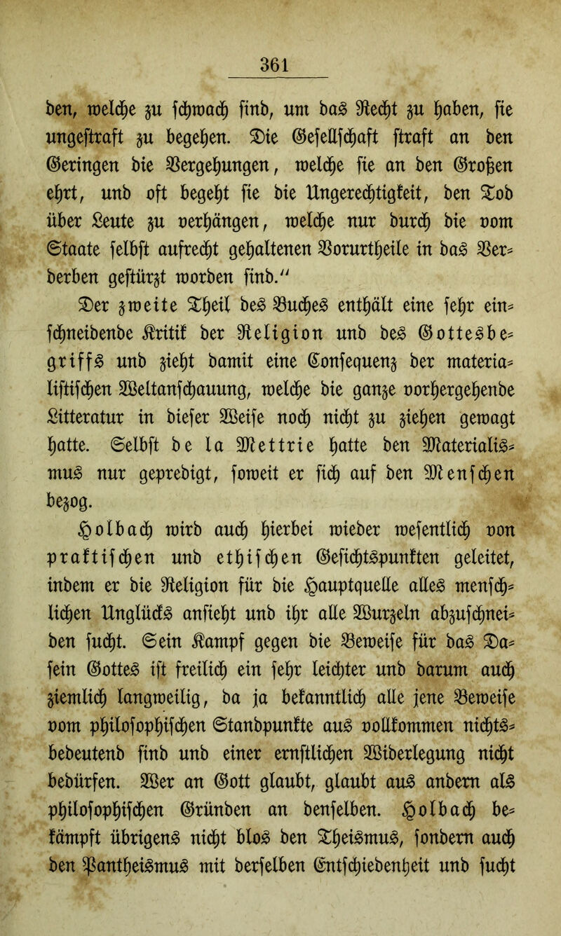 ben, weld^e ju fd^raad^ finb, um ba§ 9fled^t §u l^aben, fte ungeflraft §u begel^en. ^te (SefeEfd^aft ftraft an ben Geringen bie Vergeilungen, meld^e fie an ben ©rofeen e^rt, unb oft begelit fie bie Ungere(^tig!eit, ben Stob über Seute ju rerl^ängen, meld^e nur burd^ bie uom ©taate felbft aufre(^t gel^altenen Vorurtfieile in ba§ Ver^ berben geftürgt morben finb. ^er 5meite ^^eil be^ Vud^e^ enthält eine fe^r ein^ fd^neibenbe ^riti! ber 9^eligion unb be^ ©otte^be^ griffe unb ^iel^t bamit eine ©onfequenj ber materia== Iiflif(5en SBeltanfd^auung, meld^e bie gange rorl^ergel^enbe Sitteratur in biefer SBeife nod^ nid^t gu gieren geraagt fiatte. ©elbft be la 3Jtettrie l^atte ben 3Eateriali^^ mu^ nur geprebigt, fomeit er fi($ auf ben 9)tenfd^en begog. ®otbad^ mirb aud^ liierbei mieber mefentlid^ ron praftifd^en unb etl^if^en (^efid^t^punften geleitet, inbem er bie S^teligion für bie §auptqueüe aEeg menfd^^ lid^en IXnglüd^ anfiel^t unb i^r aEe Sßurgeln abguf(^nei^ ben fud^t. ©ein ^ampf gegen bie Vemeife für ha§> fein ©otte^ ift freilid^ ein fe^r leichter unb barum aud^ giemlid^ langmeilig, ba ja befanntli(^ aEe jene Veraeife uom pl^ilofopl^ifd^en ©tanbpunfte au§ roElommen nid^t^^ bebeutenb finb unb einer emftlic^en Sßiberlegung ni^t bebürfen. 2öer an ©ott glaubt, glaubt au^ anbem al^ p^ilofopl^ifd^en ©rünben an benfelben. §olbad^ be^ fämpft übrigen^ nid^t blo^ ben ^§ei^mu^, fonbem au(^ ben ^antliei^mu^ mit berfelben @ntfd[)ieben^eit unb fudjit