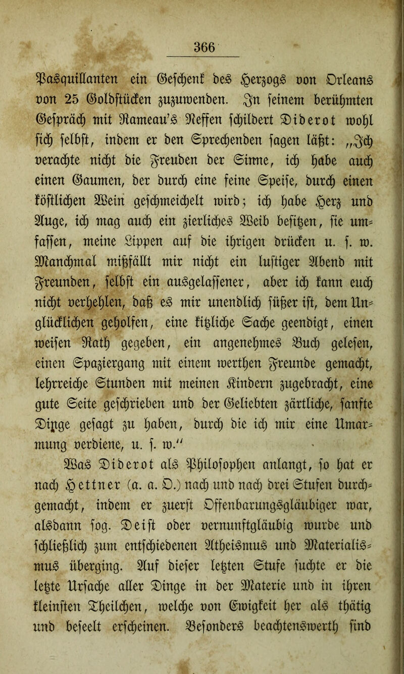 Pasquillanten ein (S^efi^en! beS §er^ogS oon Orleans non 25 ©olbftücfen guguwenben. Qn feinem berühmten ©efpräd^ mit fRameau’S S^teffen fd^ilbert ^iberot mo^ fic^ felbft, inbem er ben ©prec^enben fagen lä^t: nerai^te ni($t bie greuben ber ©inne, i(J l^abe aud^ einen Daumen, ber burd^ eine feine ©peife, burd^ einen föftlid^en SSein gefd^meii^elt mirb; id^ ^abe ^er§ unb Sluge, id^ mag aud^ ein §ierlidf)eS 2Beib befi|en, fie um^^ faffen, meine Sippen auf bie irrigen brüden u. f. m. 9)tand^mal mä^fäEt mir nic^t ein luftiger Ibenb mit greunben, felbft ein auSgelaffener, aber iä) fann eud^ ni($t nerl^el^len, bafe eS mir unenblid^ fü^er ift bem Un^ glüdllid^en gel;olfen, eine fi|lid^e ©ai^e geenbigt, einen raeifen fEatl^ gegeben, ein angenel^meS Pud^ gelefen, einen ©pagiergang mit einem inert^en greunbe gema(^t, lel^rreid^e ©tunben mit meinen ^inbern gugebrad^t, eine gute ©eite gefd^rieben unb ber beliebten §ärtlic^e, fanfte S)ij;tge gefügt ^u l^aben, bur(^ bie idl) mir eine IXmar^ mung oerbiene, u. f. m.'' 2öaS ^iberot als ppofop^en anlangt, fo l^at er na(^ Lettner (a. a. D.) na^ unb nad^ brei©tufen burd^^ gema(^t, inbem er guerft Offenbarungsgläubiger mar, aisbann fog. ®eift ober oernunftgläubig mürbe unb fd^lie^lid^ ^um entfc^iebenen ^It^eiSmuS unb äHaterialiS^ muS überging. 2luf biefer lebten ©tufe fud^te er bie lejte Urfa^e aüer S)inge in ber 30^aterie unb in i^ren fleinften ^^eil(^en, meld^e oon (gmigfeit ^er als t^ätig unb befeelt erfd^einen. PefonberS bead^tenSmert^ finb