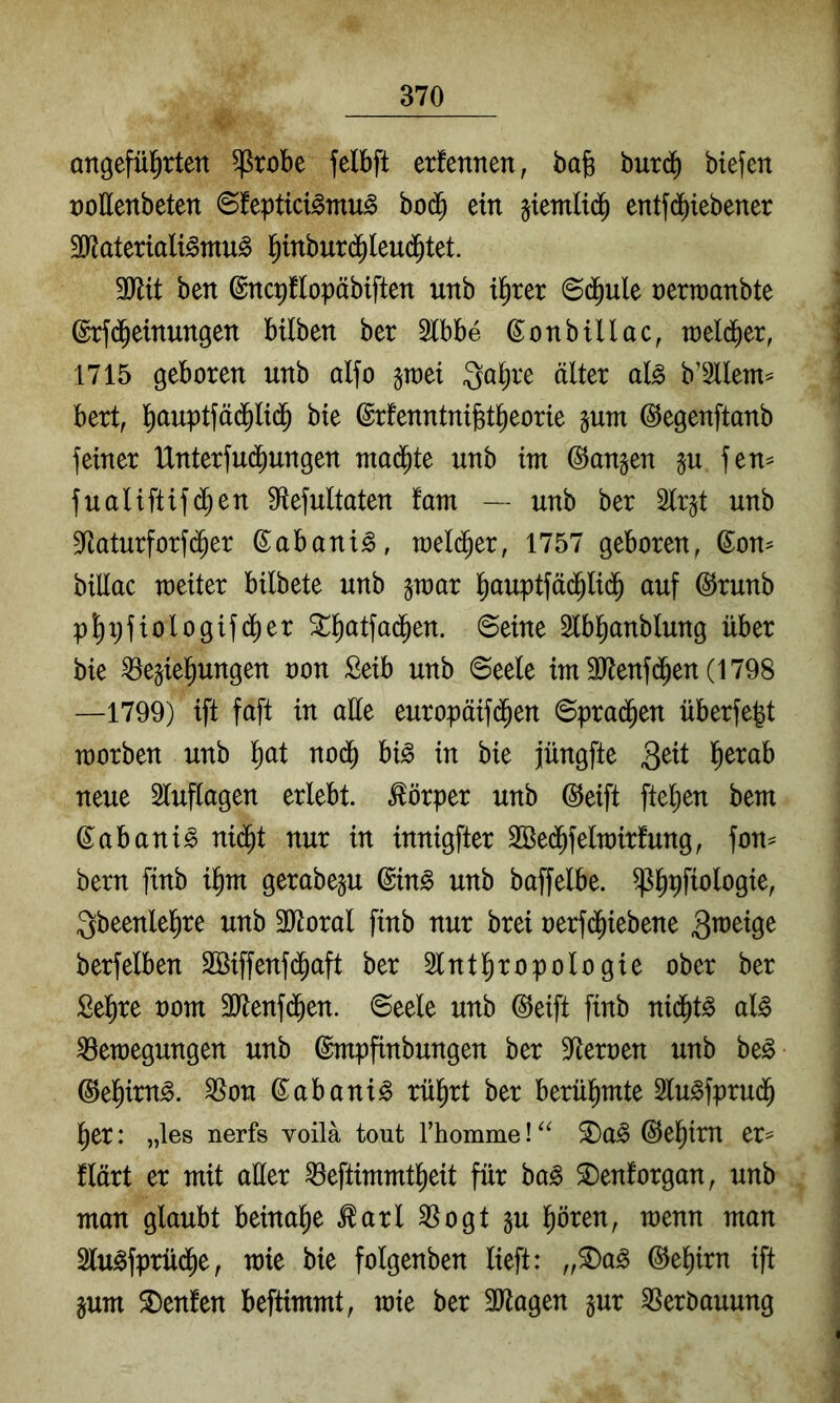 Qttgefül^rten ^robe felbft erfennen, bafe burd) biefen ooHenbeten ©feptici^mu^ bo(^ ein jtemlid^ entfd^iebener Sliateriali^mu^ l^tnbur(5(eu(^tet. 3yiit ben ©nqflopäbiften nnb tl^ter 6(j^ule t)ern)anbte ©rfd^einungen Mlben ber 2lbbe (5:onbUlac, toelcber, 1715 geboren nnb alfo jraei Qo^re älter al^ b’Sllem^ bert, l^auptfä(Jlt($ bie ©rfenntnibt^eorie gum ©egenftanb feiner Unterfui^ungen tnad^te unb im langen §u fen^ fualiftif(^en Diefultaten fam — unb ber Slr^t unb 3Raturforf(^er ßabani^, meld^er, 1757 geboren^ (^on^ billac weiter bilbete unb §mar l^auptfäd^li(j^ auf @runb pl)xifiologif(^er 3::^atfa(5en. ©eine Slbl^anblung über bie ^egiel^ungen oon £eib unb ©eele im9Jtenfd^en(1798 —1799) ift faft in aüe europäif(Jen ©prad^en überfe|t worben unb l^at no(^ U§> in bie jüngfte neue Sluflagen erlebt. Körper unb @eift ftel^en bem (^abani^ ni^t nur in innigfter 2Be(^felwirfung, fon^ bern finb il^m gerabegu ©in§ unb baffelbe. ^^pfiologie, Qbeenlel^re unb 3)toral finb nur brei oerfd^iebene berfelben Söiffenfi^aft ber Slntl^ropologie ober ber ßel)re oom 3ltenfd^en. ©eele unb @eift finb nid^t^ aU Bewegungen unb ©mpfinbungen ber 9^eroen unb be^ ©el^irn^. Bon ©abani^ rül^rt ber berül^mte Slu^fprud^ l)er: „les nerfs voila tout rhomme! @e|im er^ flärt er mit aller Beftimmt^eit für ba^ ^enforgan, unb man glaubt beinahe ^arl Bogt §u l^ören, wenn man Slu^fprüd^e, wie bie folgenben lieft: ,,^a^ ©el^irn ift §um Genien beftimmt, wie ber 3ltagen jur Berbauung