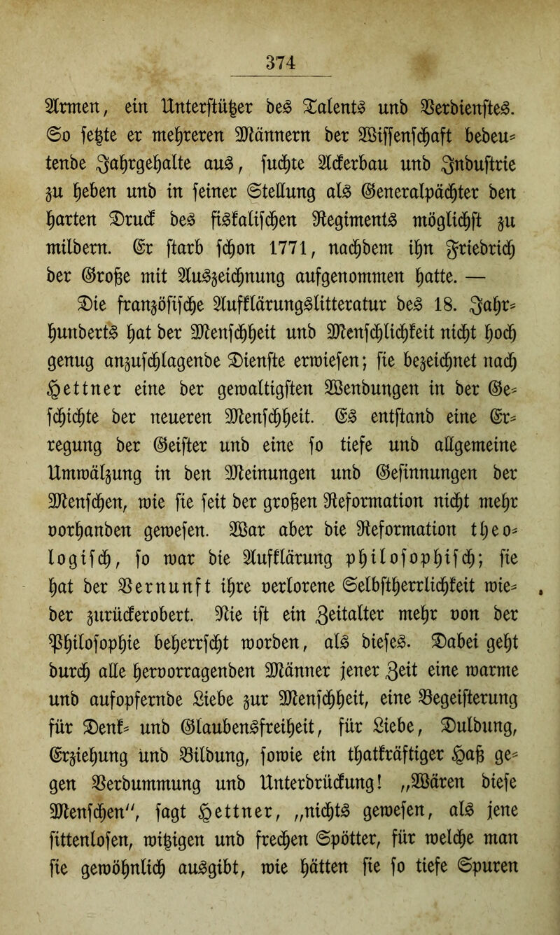 Firmen, ein IXnterftü^er be^ ^alent^ unb ^Serbienfte^. <Bo fe^te er mehreren 3)^ännertt ber Söiffenjd^aft bebeu= tenbe Qa^rge^alte au^, fud)ie Slcferbau unb Qnbuftrie §u ^eben unb in feiner Stellung al§ ©eneralpäd^ter ben iiarten ^rudf be^ fi^falifd^en 9^legiment^ möglid^ft ju milbern. @r ftarb fd^on 1771, nad^bem i^n 5?riebri(§ ber (^rojge mit 2lu^§eid^nung aufgenommen ^atte. — ®ie fran§öfif(^e 5luff(ärung^litteratur be^ 18. Qa^r^ l^unbert^ ^at ber 3Jlenfd^^eit unb 3)tenf(^lid^feit nid^t ^od^ genug anpfd^lagenbe ^ienfte ermiefen; fie be^eid^net nad^ Lettner eine ber geraaltigften 2öenbungen in ber @e- fd^id^te ber neueren 3Jlenfd^^eit. entftanb eine regung ber (SJeifter unb eine fo tiefe unb attgemeine Umraätjung in ben SDteinungen unb ©efinnungen ber 3Jtenfd^en, mie fie feit ber groben Sfleformation nid^t me^r oor^anben gemefen. 2Bar aber bie Sieformation tt;eo^ logifd^, fo mar bie Stufflärung pb^lofopbif<^; ^)at ber Vernunft i^re oerlorene ©elbfi^errlid^feit raie^ , ber §urüdferobert. 9^ie ift ein me^r oon ber ^b^^ofopbie be^errfd^t morben, al^ biefe^. ^abei gebt burdb aEe beroorragenben 3Jtänner jener 3^tt eine raarme unb aufopfernbe Siebe §ur 3Jtenfdbbeit, eine Begeiferung für S)enf= unb ©lauben^freibeit, für Siebe, ^ulbung, @r§iebung unb Bilbung, foraie ein tbatfräftiger §ab ge== gen Berbummung unb Unterbrüdung! „SBären biefe 3)lenfd^en'', fagt Lettner, „nid^t^ gemefen, al^ jene fittenlofen, migigen unb fred^en ©pötter, für meld^e man fie gemöbnlidb au^gibt, mie bitten fie fo tiefe ©puren