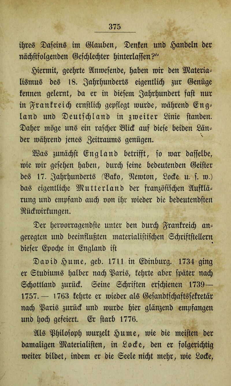 i^re^ ^afeirt^ im Glauben, ^enfen unb §anbeln ber näd^ftfolgenben ©efc^led^ter l;interlaffen?'' hiermit, geehrte 2lnroefenbe, §aben mir ben TtaUxia^ (i^mu^ be^ 18. Qa^r^unbert^ eigentlid^ jur ©enüge fennen gelernt, ba er in btefem Qalirl^unbert faft nur ingranfreidb ernftlid^ gepflegt mürbe, mä^renb @ng^ lanb unb ^eutfd^lanb in ^meiter Sinie ftanben. 2)a^er möge uM ein rafd^er ^li(f auf biefe beiben Sän^ ber mäbrenb jene^ ^eitraum^ genügen. pnädbft ©nglanb betrifft, fo mar baffelbe, mie mir gefeiten l^aben, burcb feine bebeutenben @eifter be§ 17. Qabr^unbert^ (^afo, 9ftemton, Sode u. f. m.) ba^ eigentliche 9)tutterlanb ber frangöfifdhen lufflä^ rung unb empfanb audh non ihr mieber bie bebeutenbften 9iü(fmir!ungen. ®er heroorragenbfte unter ben burdh granfreidh an^ geregten unb beeinflujgten materialiftifdhen ©(^riftftellern biefer (Epoche in ©nglanb ift ®aoib §ume, geb. 1711 in ©binburg. 1734 ging er ©tubium^ halber nadh ^ari<§, teerte aber fpäter nadh ©dhottlanb §urüd. ©eine @dhriften erfd^ienen 1739— 1757.— 1763 lehrte er mieber al§ ^efanbtfdhaft^felretär nadh ^ari^ gurüdf unb mürbe ^)kx glänjenb empfangen unb hodh gefeiert. @r ftarb 1776. 211^ ^h^lofoph murmelt §ume, mie bie meiften ber bamaligen SJtaterialiften, in Sode, ben er folgeridhtig meiter bilbet, inbem er bie 6eele nidht mehr, mie Sode,