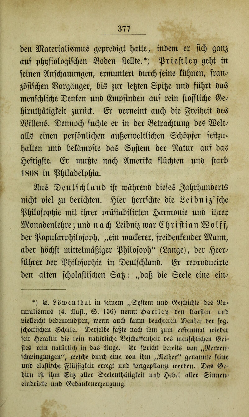 ben ^Rateriali^mu^ geprebigt l^atte, inbem er fid) ganj auf p^pfiologifd^en ^oben ftellte.*) trieftlep gel^t in feinen Infd^auungen, ermuntert burd^ feine !ü^nen, fran^ jöfifd^en Vorgänger, bi^ gur lebten ©pi|e unb fliiert ba§> ^enfen unb ©mpfinben auf rein ftofflid^e @e^ l^irntbätigfeit gurüd. @r nerneint au^ bie grei^eit be^ Söülen^. 3)enno(^ fud^te er in ber ^etra(^tung be^ SBelt^ ail^ einen perfönli(Jen au^ermeltlic^en 6d^öpfer feftgu^ Italien unb befämpfte ba§ ©pftem ber Statur auf ba^ §eftigfte. @r mufete nad^ Slmerifa fiüdj)ten unb ftarb 1808 in ^^ilabelp^ia. 2lu^ ^eutf^lanb ift mä^renb biefe^ Qa^r^unbert^ nid^t riet §u beriditen. §ier ^errfd^te bie Seibnig’fd^ß ^^ilofop^ie mit i^rer präftabilirten Harmonie unb i^rer äJtonabenle^re;unb nad^ Seibnijmar ß^^riftianSöolff, ber ^opularp^ilofopb^ „ein maderer, freibenfenber 3Jtann, aber ^öd^ft mittelmäjsiger ^^ilofop^ (Sange), ber $eer^ fübrer ber ^^ilofop^ie in 3)eutfd^lanb. @r reprobucirte ben alten fd^olaftifcben @ap: „bajg bie ©eele eine ein^ *) (S. Sötüent^al in feinent unb ©efc^ic^te be^ turaliSmuS (4. 2luf[., 156) nennt ^artleb ben tlarften unb bietteic^jt bebeutenbften, tnenn aud() fanm beadf)teten 3)en!ei- ber fog. fd^ottbc^en @d^nle. 2)erjel6e fa^te nac^ jum erftenmal trieber feit ^eraflit bie rein natürlicfje 33ef(^affenf)eit beg menfd^Uc^en ®ei* fte§ rein natürli^ in ba§ Singe. (Sr fpricfit bereits öon „Sterben* fcbtbingungen, tbeldbe burcb eine bon ii)m „Siet^er'' genannte feine unb elaftifdbe glüffigteit erregt unb fortgepflanjt tberben. 2)aS (Se* l^irn ift ibm @i^ alter ^Seelentl^ätigfeit unb §ebet alter (ginnen^ einbrüde unb ©ebantenerjeugung.