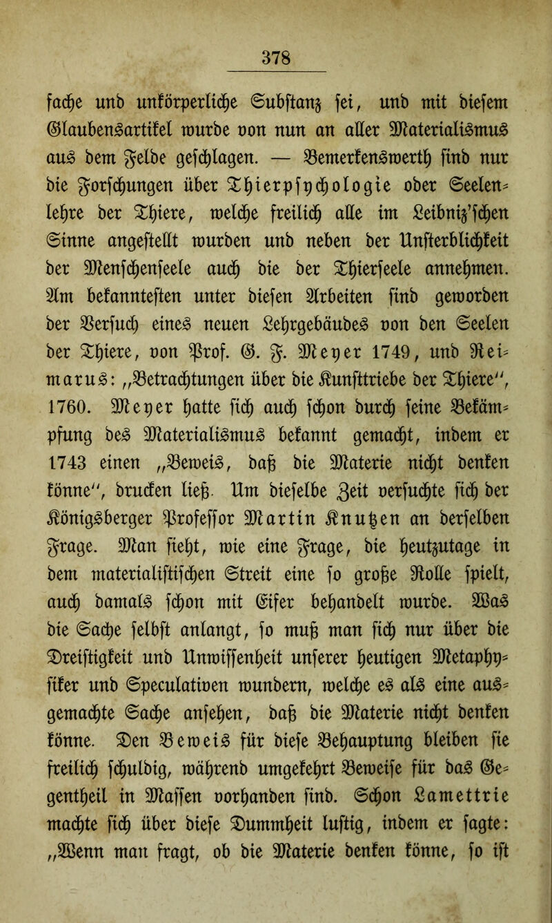 fad^e unb unförperUd^e 6ubftanj fei, unb mit biefem ©lauben^artifel würbe t)on nun an aller 3)lateriali^mu^ au^ bent gelbe gefdblagen. — ^emerfen^roertl^ finb nur bte gorfd^ungen über ^^ierpfpd^ologie ober Seelen:* le^re ber Siliere, weld^e freilid^ alle im Seibnij’fd^en Sinne angefteÜt mürben unb neben ber IXnfterblid^feit ber 3Renfd^enfeele audb bie ber St^ierfeele annel^men. 2lm befannteften unter biefen Slrbeiten finb geworben ber ^Serfud) eine^ neuen Se^rgebäube^ non ben Seelen ber ^l^iere, oon ^rof. (3. g. 3}tetier 1749, unb 91 ei* maru^: „^etrad^tungen über bie ^unfttriebe ber ^^iere', 1760. SReper ^atte fi(^ aud^ fc^on bur(^ feine ^efäm* pfung be^ 3Jtateriali^mu^ befannt gema(^t, inbem er 1743 einen „^ewei^, bajg bie 3Jtaterie nid^t benfen fönne'', brudlen lie|s Um biefelbe oerfu^te fi(^ ber .^önig^berger ^rofeffor 3Jlartin ^nu^en an berfelben grage. ältan fie^t, wie eine grage, bie ^eutjutage in bem materialiftifcben Streit eine fo grojge 9loüe fpielt, aud^ bamaB fd^on mit ©ifer be^anbelt würbe. 2ßa^ bie Sadt)e felbft anlangt, fo mujg man fid^ nur über bie 2)reiftigfeit unb Unwiffen^eit unferer heutigen 3Jletapl^p* fifer unb Speculatioen wunbem, weld)e e^ aU eine au^* gemad^te Sad^e anfel^en, bab bie 3Jtaterie nid^t benfen fönne. ®en ^ewei^ für biefe ^e^auptung bleiben fie freilid^ fd^ulbig, wä^renb umgefel^rt ^eweife für ba^ @e* gent^eil in 3Raffen oor^anben finb. Sd^on Samettrie mad^te fid^ über biefe ^umml^eit luftig, inbem er fagte; „Sßenn man fragt, ob bie SJtaterie benfen fönne, fo ift