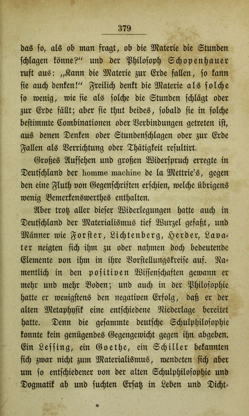 ba^ fo, aB ob man fragt, ob bte ^ytaterie bie ©tunben fd^lagen fönne? unb ber ^Pofop^ ©(^open^auer ruft au^: ,,^ann bie 3Jtaterie §ur ©rbe fallen, fo fann fte auä) benfen! greiltd^ benft bie SJlaterie al^ fold^e fo menig, mie fie al^ folc^e bie (Stunben fd^lägt ober §ur ©rbe faßt; aber fie t^ut beibe^, fobalb fie in fold^e beftimmte Kombinationen ober ^erbinbungen getreten ift, au^ benen Renten ober 6tunbenfd^lagen ober §ur Krbe gaßen al^ ^errid^tung ober X^ätigteit refultirt. ©rojße^ 3tuffe^en unb großen Sßiberfprud^ erregte in S)eutfd^lanb ber homme machine be la 3ßettrie’^, gegen ben eine glut^ non @egenf(^riften erfi^ien, meli^e übrigen^ wenig ^emerfen^mert^e^ enthalten. 3lber tro| aßer biefer 2Siberlegungen l^atte and) in ®eutfd^lanb ber 3)lateriali^mu^ tief Söur^el gefaxt, unb 3Jtänner wie gorfter, £i(^tenberg, Berber, Sana^ ter neigten fid^ it;m gu ober nahmen bo($ bebeutenbe Elemente non i^m in i^re 35orfteßung^freife auf. 3ta== mentlid^ in ben pofitinen Söiffenfd^aften gewann er me^r unb me^r 33oben; unb auch in ber ^^ilofop^ie l^atte er wenigften^ ben negatinen Krfolg, ba|s er ber alten SJtetap^pfif eine entfc^iebene 3iieberlage bereitet ^atte. ®enn bie gefammte beutfd^e @d^ulpl)ilofop^te fonnte fein genügenbe^ ©egengewii^t gegen i^n abgeben. Kin Seffing, ein ©oetl^e, ein 6d^iller befannten fid^ 5war nid^t ^nm 3Jtateriali^mu^, wenbeten fid^ aber um fo entfd^iebener non ber alten ©d^ulpPofop^ie unb ^ogmatif ab unb fud^ten Krfa| in Seben unb 2)i(^t^