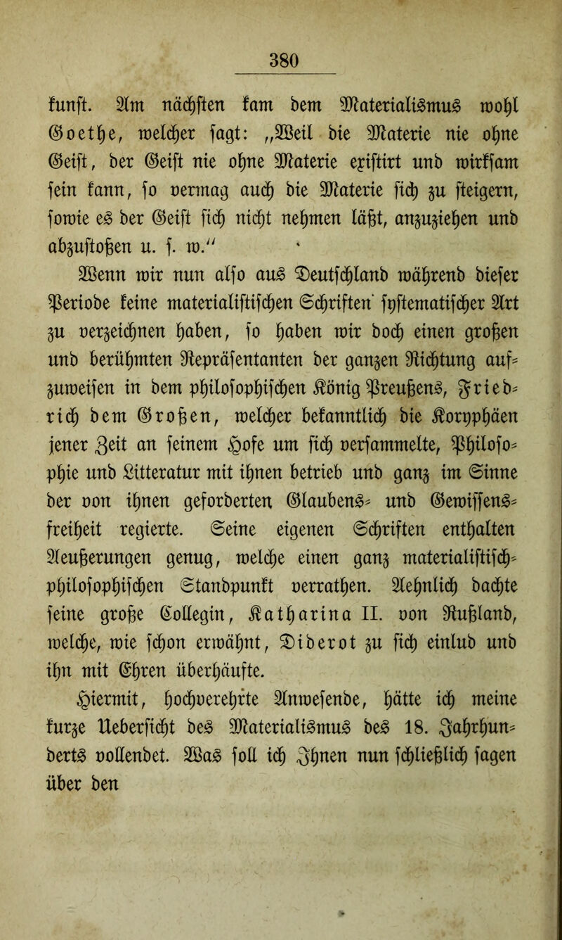 funft. nä(^^ften fam bem üJ^ateriali^mu^ ©oetl^e, raeld^er fagt: ,,2öeil bte 3Jlaterie nie o^ne ©eift, ber @eift nie ol^ne SRaterie eyiftirt nnb tnirffam fein fann, fo nermag au(^ bte SJlaterie ft(^ fteigern, fotnie e^ ber @eift fid^ nid^t nehmen läfet, an§u§iel^en unb abguftojsen u. f. tn.'' 2öenn tnir nun alfo au^ *I)eutfd^lanb tnä^renb btefer ^eriobe feine materialiftifd^en ©d^riften’ fpftematifd^er 2lrt ju nergei(^nen ^aben, )o §aben tnir bod^ einen großen unb berühmten Sflepräfentanten ber ganzen S^id^tung auf^ praeifen in bem p^ilofop^ifd^en ^önig ^reufeen^, ^rieb^ rid^ bem Proben, mel($er befanntlid^ bie ^orpppen jener feinem §ofe um fi(J nerfammelte, ^^ilofo^ p^ie unb Sitteratur mit i^nen betrieb unb gang im ©inne ber non i^nen geforberten ©lauben^^ unb (^emiffen^^ frei^eit regierte, ©eine eigenen ©d^riften entsaften Sieu^erungen genug, mel(^e einen gan§ materialiftifd^^ p^ilofopl^ifd^en ©tanbpunft oerrat^en. le^nlid^ badete feine grobe ß^oEegin, ^at^arina II. oon Stufelanb, meld^e, mie f(^on ermähnt, ^iberot gu fi^ einlub unb i^n mit ©b^en überhäufte. hiermit, t)oä)vm1i)xk Sfnraefenbe, müM furje Heberfidht be^ 2Rateriali^mu§ be^ 18. Qahrhun^^ bert^ üoEenbet. foE idh fd^liebUdh fagen über ben